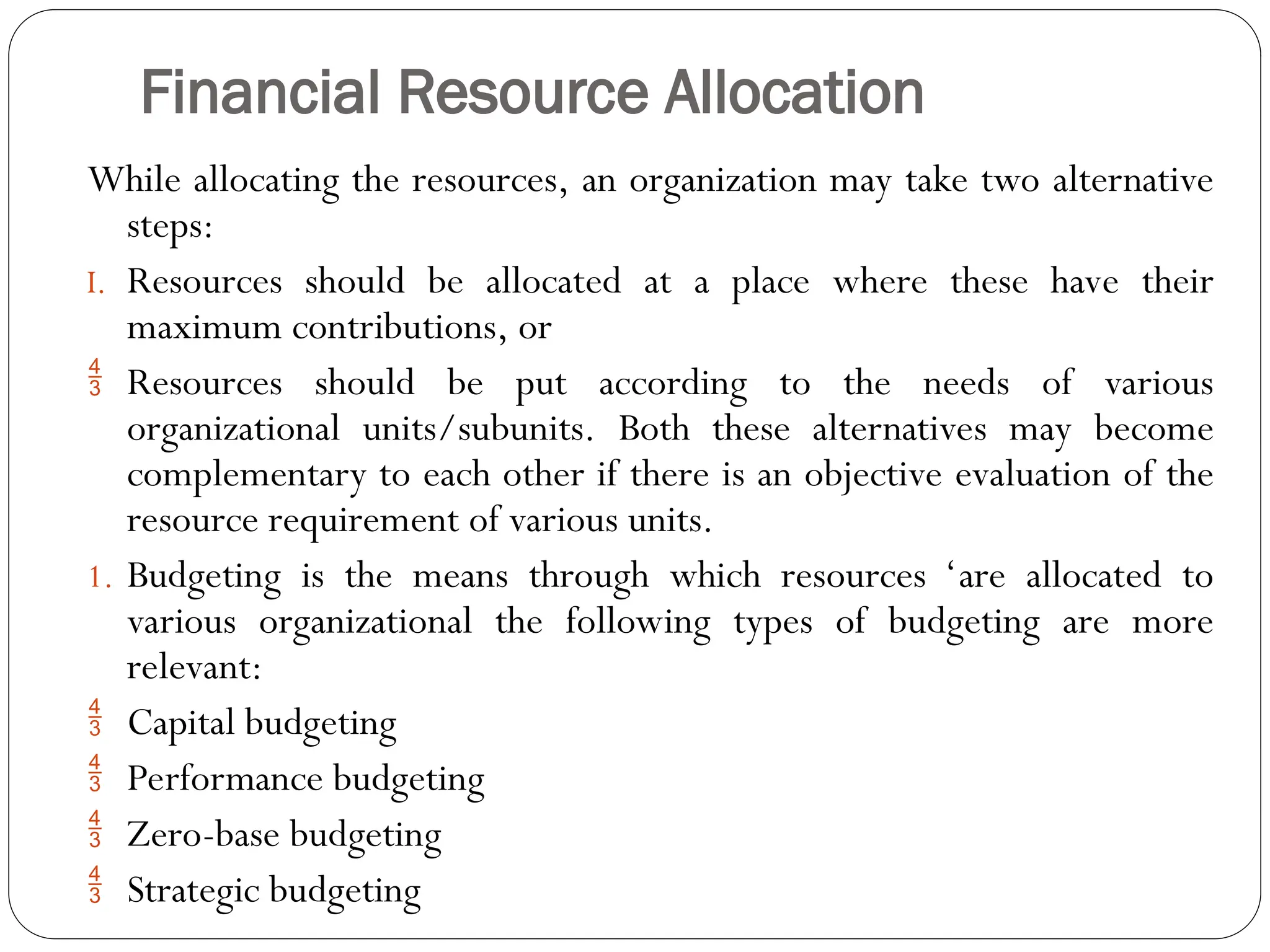 Financial Resource Allocation
While allocating the resources, an organization may take two alternative
steps:
I. Resources should be allocated at a place where these have their
maximum contributions, or
 Resources should be put according to the needs of various
organizational units/subunits. Both these alternatives may become
complementary to each other if there is an objective evaluation of the
resource requirement of various units.
1. Budgeting is the means through which resources ‘are allocated to
various organizational the following types of budgeting are more
relevant:
 Capital budgeting
 Performance budgeting
 Zero-base budgeting
 Strategic budgeting
 