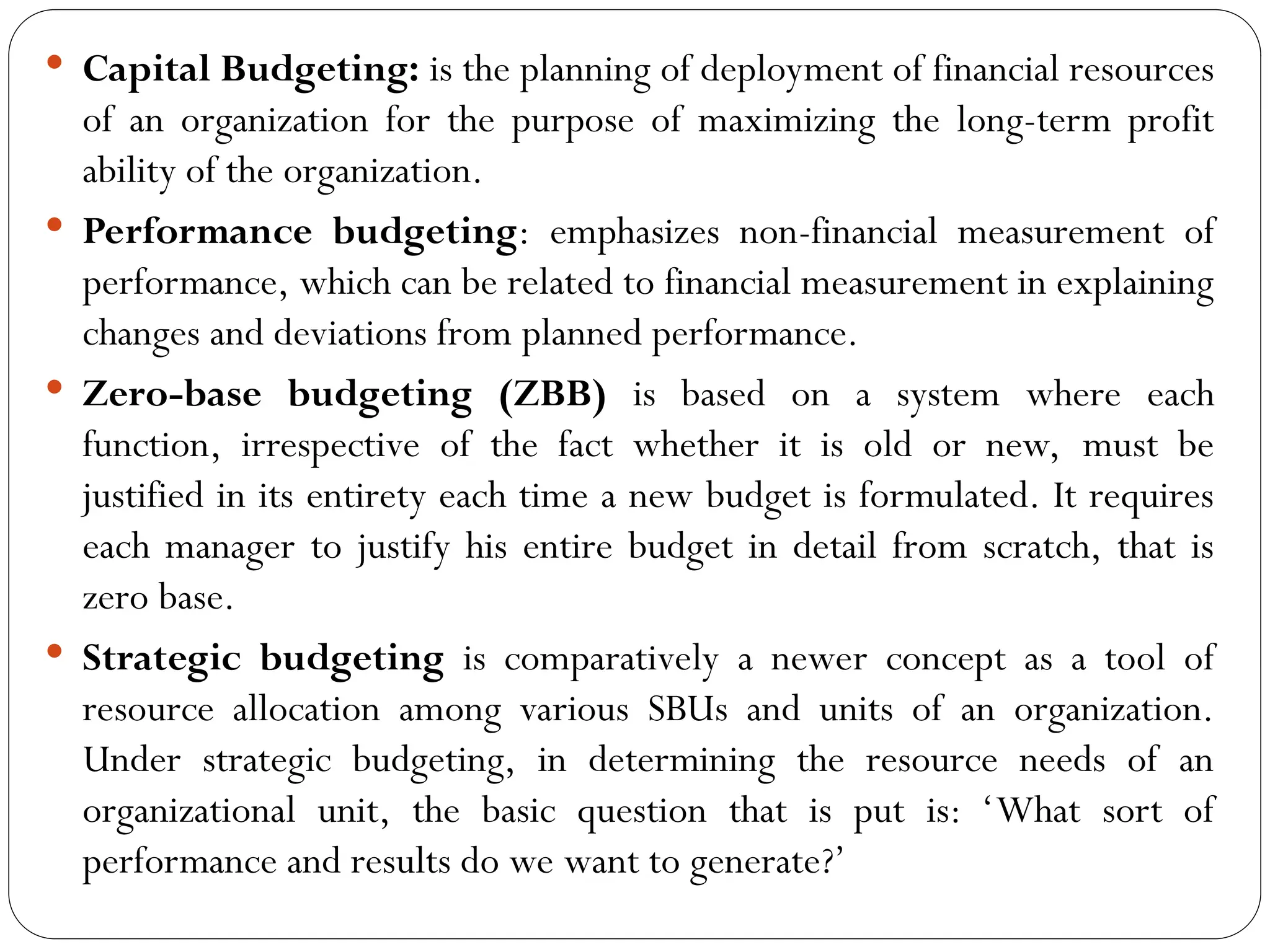  Capital Budgeting: is the planning of deployment of financial resources
of an organization for the purpose of maximizing the long-term profit
ability of the organization.
 Performance budgeting: emphasizes non-financial measurement of
performance, which can be related to financial measurement in explaining
changes and deviations from planned performance.
 Zero-base budgeting (ZBB) is based on a system where each
function, irrespective of the fact whether it is old or new, must be
justified in its entirety each time a new budget is formulated. It requires
each manager to justify his entire budget in detail from scratch, that is
zero base.
 Strategic budgeting is comparatively a newer concept as a tool of
resource allocation among various SBUs and units of an organization.
Under strategic budgeting, in determining the resource needs of an
organizational unit, the basic question that is put is: ‘What sort of
performance and results do we want to generate?’
 