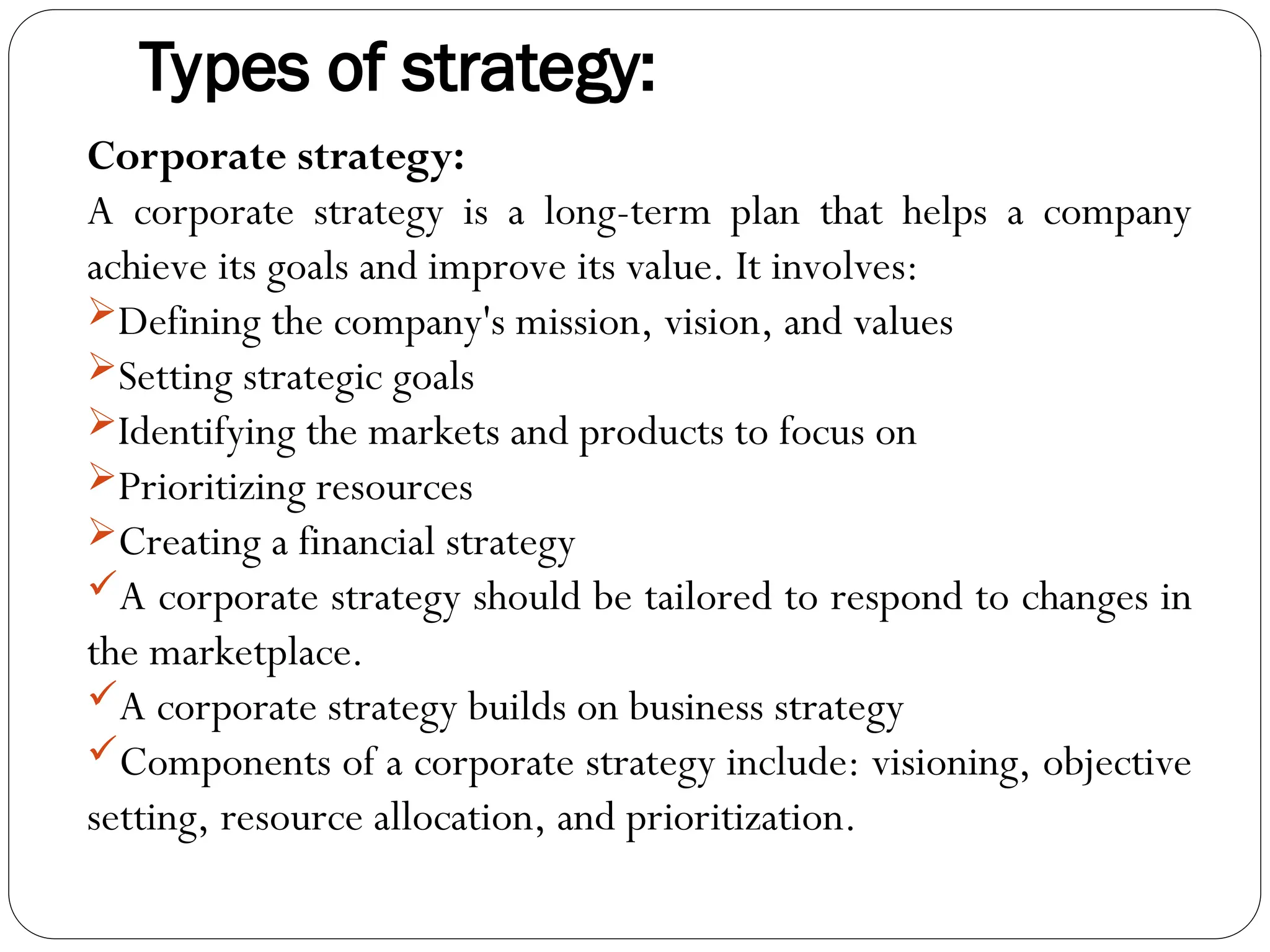 Types of strategy:
Corporate strategy:
A corporate strategy is a long-term plan that helps a company
achieve its goals and improve its value. It involves:
Defining the company's mission, vision, and values
Setting strategic goals
Identifying the markets and products to focus on
Prioritizing resources
Creating a financial strategy
A corporate strategy should be tailored to respond to changes in
the marketplace.
A corporate strategy builds on business strategy
Components of a corporate strategy include: visioning, objective
setting, resource allocation, and prioritization.
 