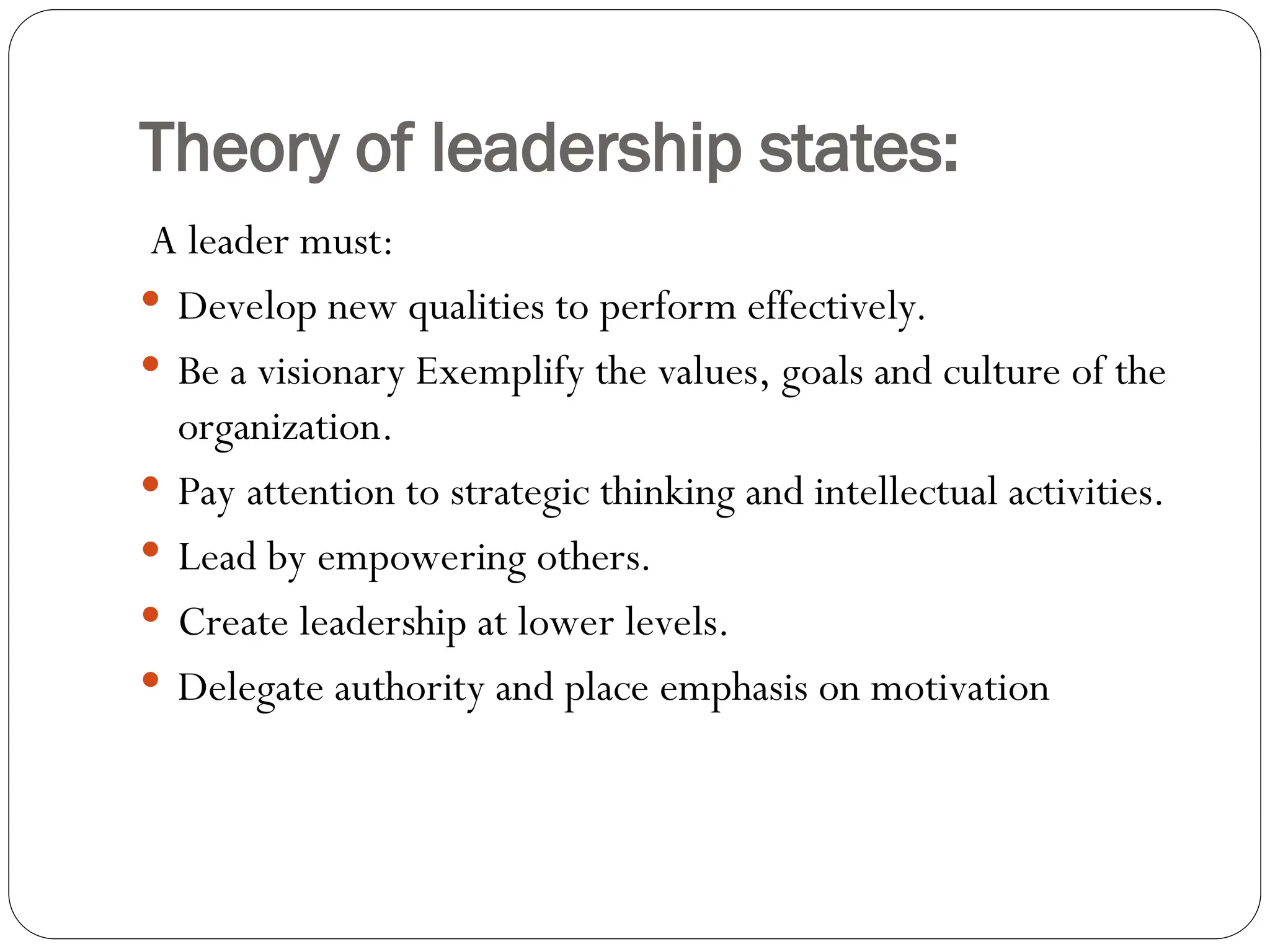Theory of leadership states:
A leader must:
 Develop new qualities to perform effectively.
 Be a visionary Exemplify the values, goals and culture of the
organization.
 Pay attention to strategic thinking and intellectual activities.
 Lead by empowering others.
 Create leadership at lower levels.
 Delegate authority and place emphasis on motivation
 
