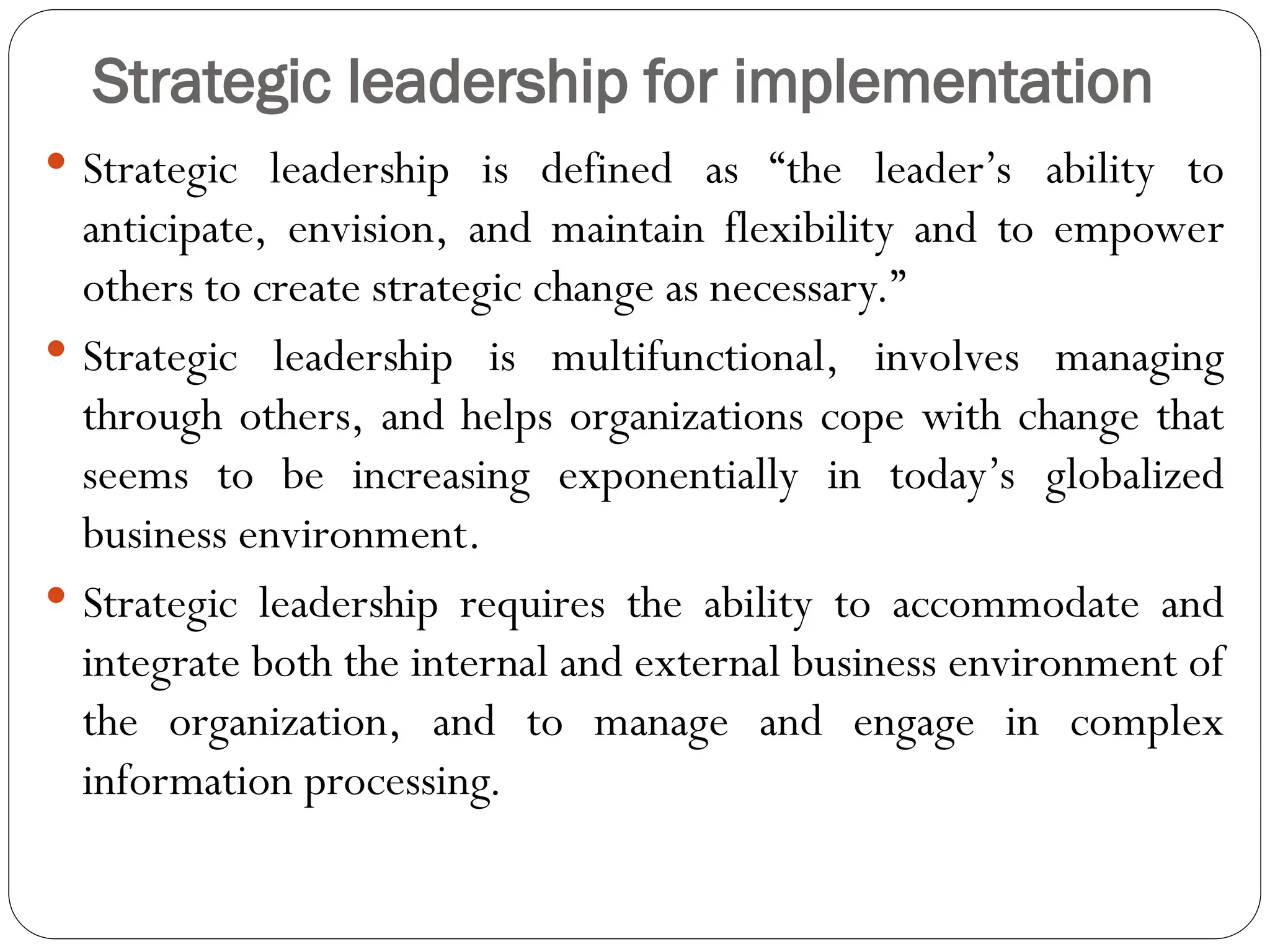 Strategic leadership for implementation
 Strategic leadership is defined as “the leader’s ability to
anticipate, envision, and maintain flexibility and to empower
others to create strategic change as necessary.”
 Strategic leadership is multifunctional, involves managing
through others, and helps organizations cope with change that
seems to be increasing exponentially in today’s globalized
business environment.
 Strategic leadership requires the ability to accommodate and
integrate both the internal and external business environment of
the organization, and to manage and engage in complex
information processing.
 