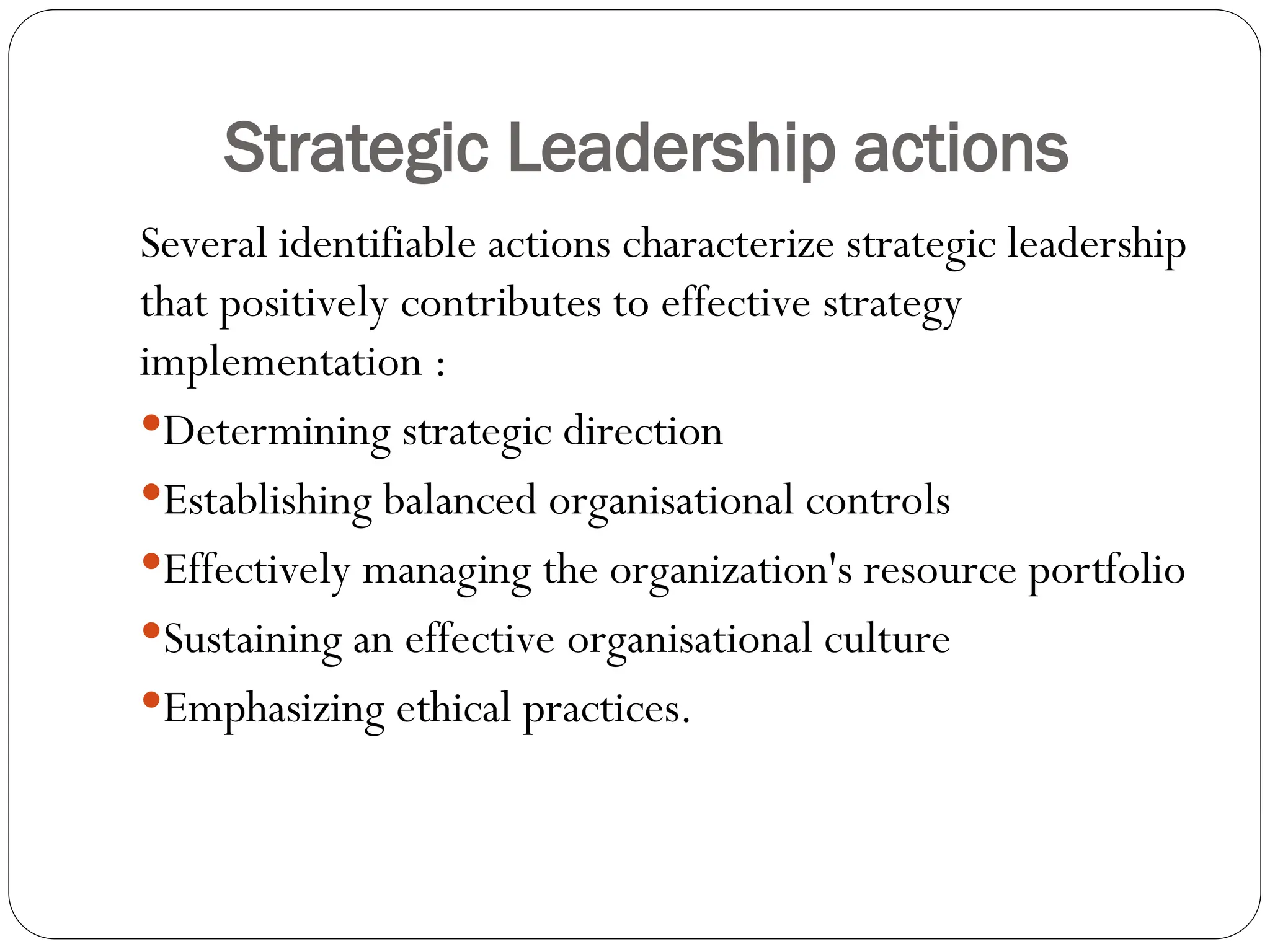Strategic Leadership actions
Several identifiable actions characterize strategic leadership
that positively contributes to effective strategy
implementation :
Determining strategic direction
Establishing balanced organisational controls
Effectively managing the organization's resource portfolio
Sustaining an effective organisational culture
Emphasizing ethical practices.
 