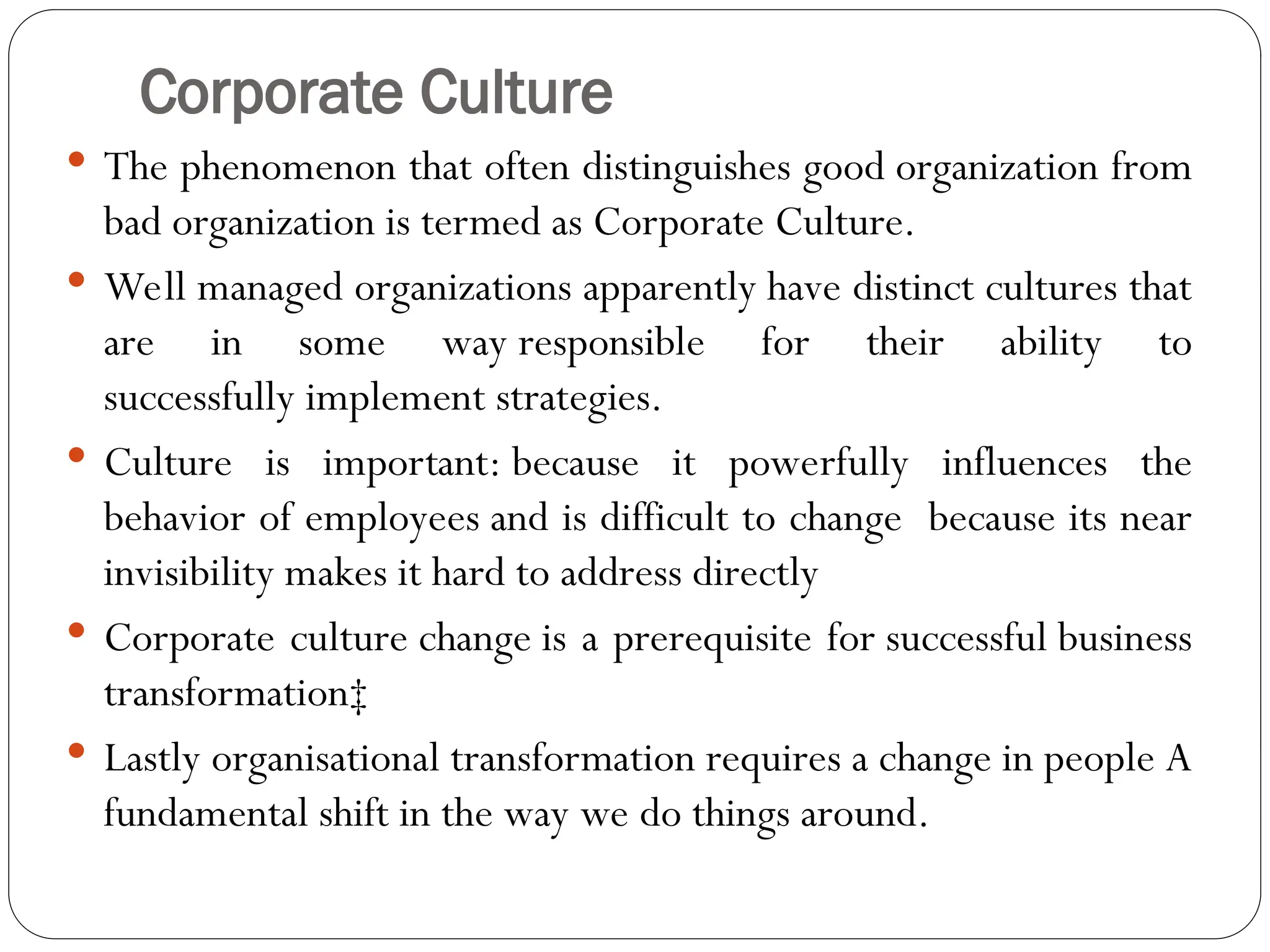 Corporate Culture
 The phenomenon that often distinguishes good organization from
bad organization is termed as Corporate Culture.
 Well managed organizations apparently have distinct cultures that
are in some way responsible for their ability to
successfully implement strategies.
 Culture is important: because it powerfully influences the
behavior of employees and is difficult to change because its near
invisibility makes it hard to address directly
 Corporate culture change is a prerequisite for successful business
transformation‡
 Lastly organisational transformation requires a change in people A
fundamental shift in the way we do things around.
 