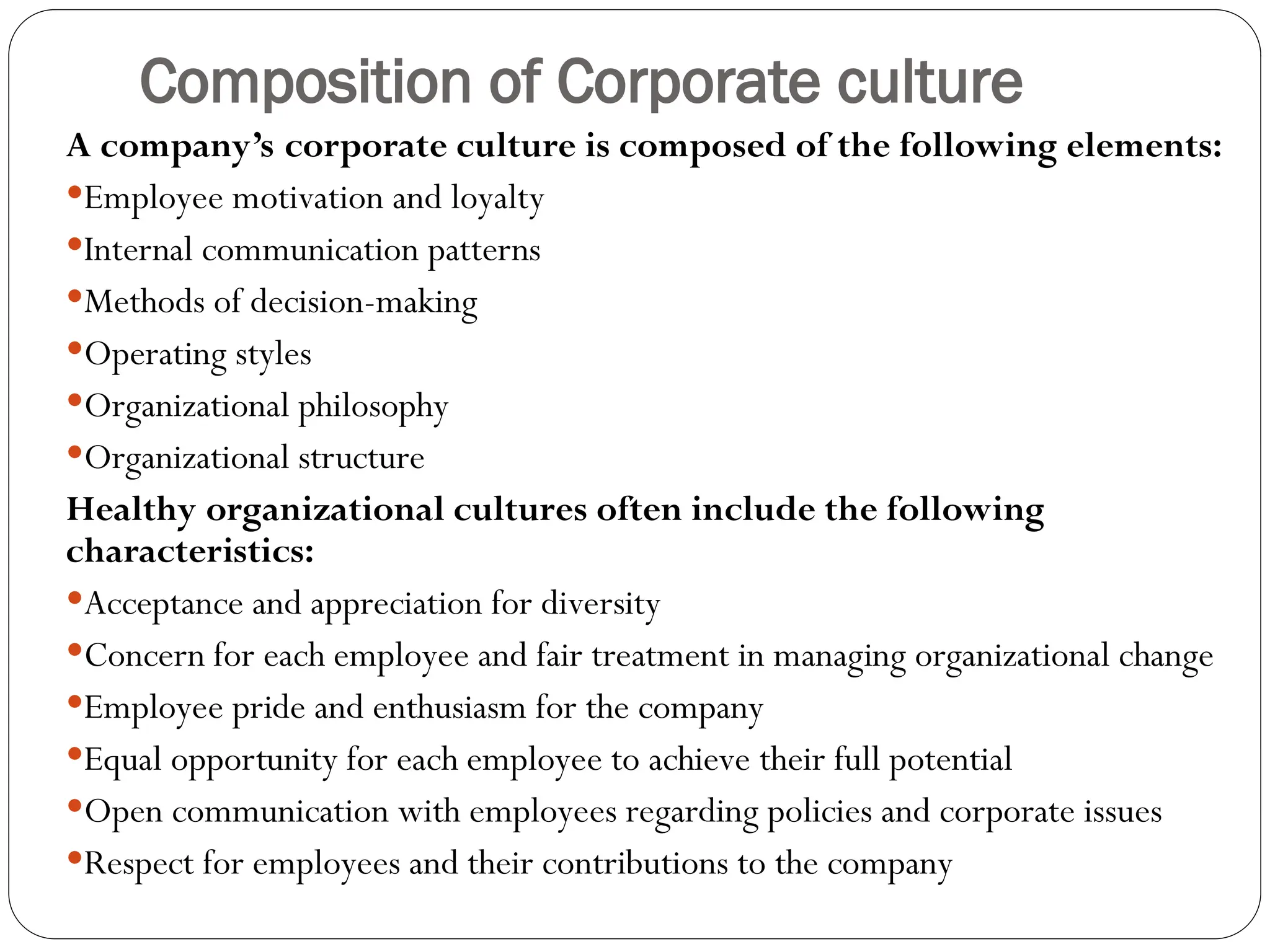 Composition of Corporate culture
A company’s corporate culture is composed of the following elements:
Employee motivation and loyalty
Internal communication patterns
Methods of decision-making
Operating styles
Organizational philosophy
Organizational structure
Healthy organizational cultures often include the following
characteristics:
Acceptance and appreciation for diversity
Concern for each employee and fair treatment in managing organizational change
Employee pride and enthusiasm for the company
Equal opportunity for each employee to achieve their full potential
Open communication with employees regarding policies and corporate issues
Respect for employees and their contributions to the company
 