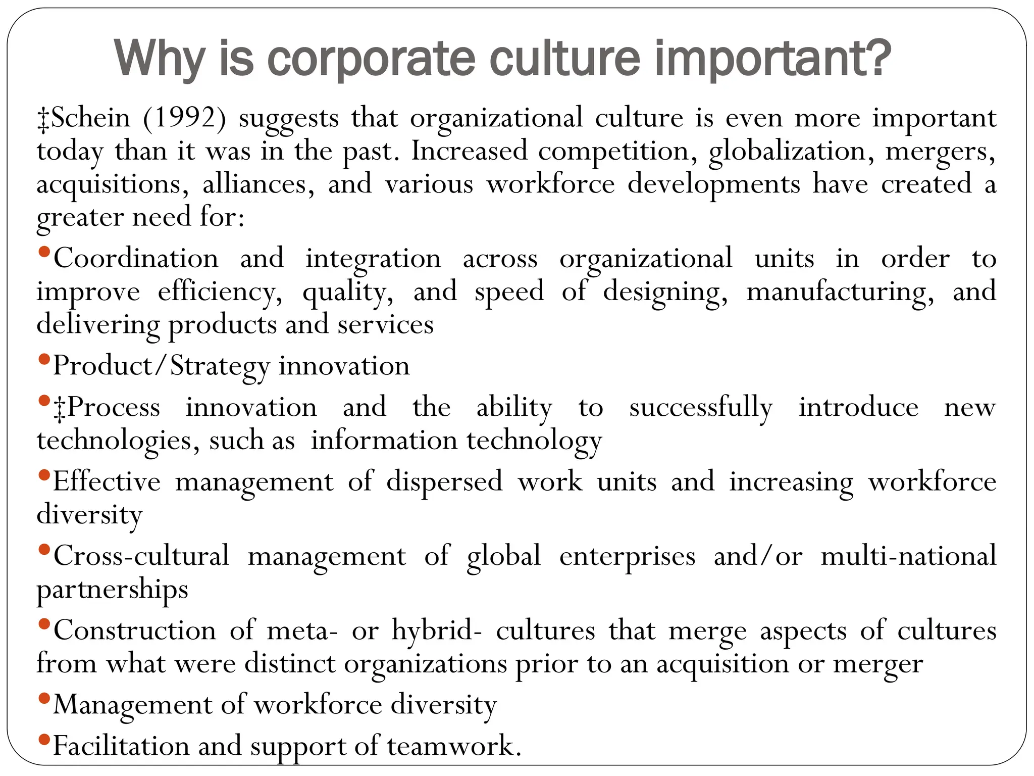 Why is corporate culture important?
‡Schein (1992) suggests that organizational culture is even more important
today than it was in the past. Increased competition, globalization, mergers,
acquisitions, alliances, and various workforce developments have created a
greater need for:
Coordination and integration across organizational units in order to
improve efficiency, quality, and speed of designing, manufacturing, and
delivering products and services
Product/Strategy innovation
‡Process innovation and the ability to successfully introduce new
technologies, such as information technology
Effective management of dispersed work units and increasing workforce
diversity
Cross-cultural management of global enterprises and/or multi-national
partnerships
Construction of meta- or hybrid- cultures that merge aspects of cultures
from what were distinct organizations prior to an acquisition or merger
Management of workforce diversity
Facilitation and support of teamwork.
 