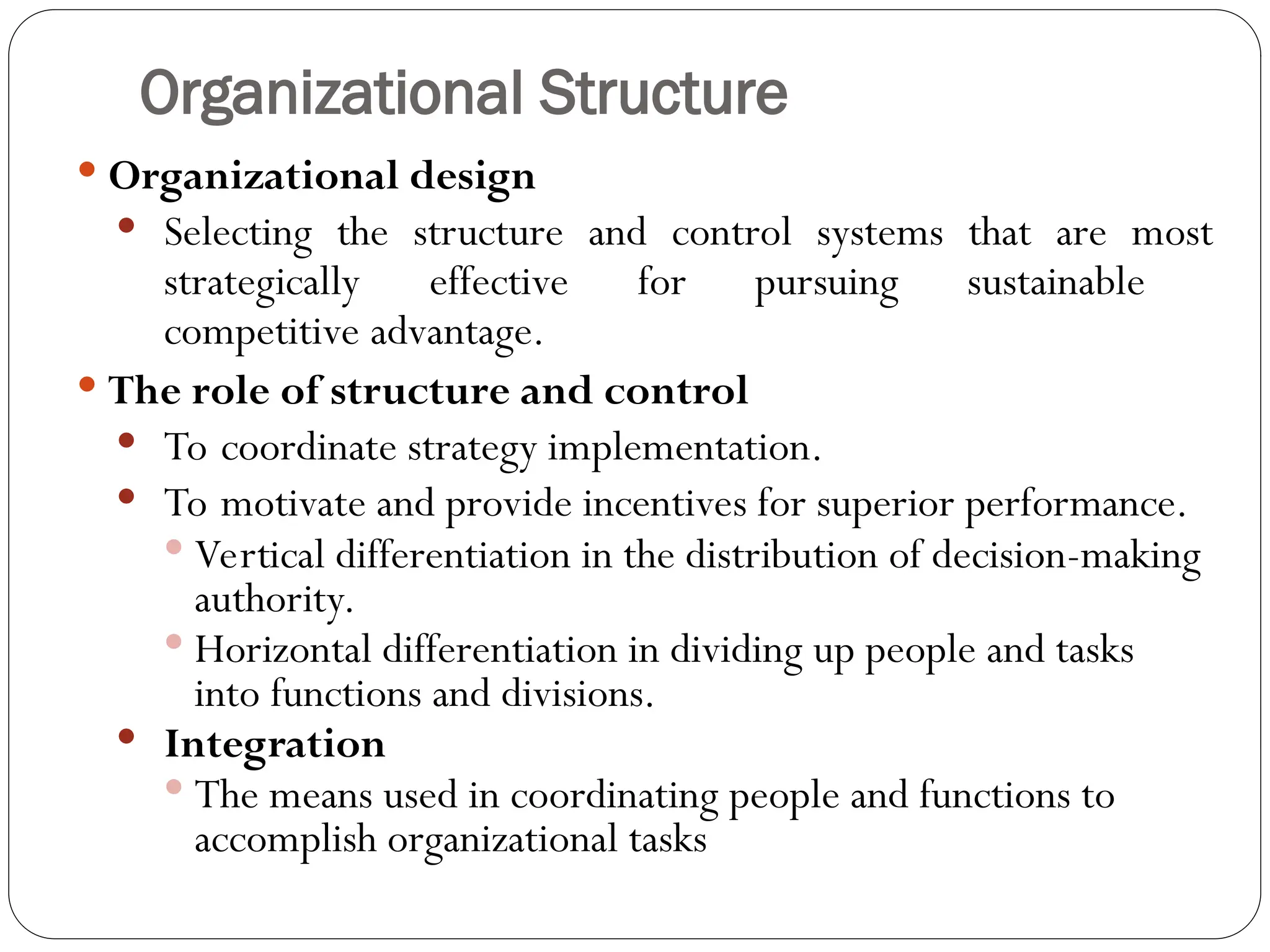 Organizational Structure
 Organizational design
 Selecting the structure and control systems that are most
strategically effective for pursuing sustainable
competitive advantage.
 The role of structure and control
 To coordinate strategy implementation.
 To motivate and provide incentives for superior performance.
 Vertical differentiation in the distribution of decision-making
authority.
 Horizontal differentiation in dividing up people and tasks
into functions and divisions.
 Integration
 The means used in coordinating people and functions to
accomplish organizational tasks
 