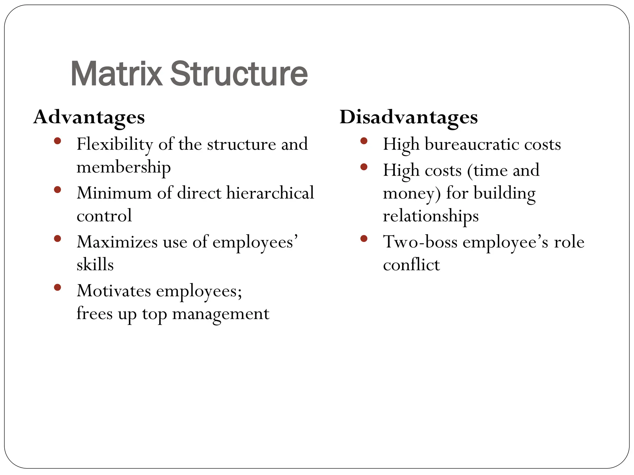 Matrix Structure
Advantages
 Flexibility of the structure and
membership
 Minimum of direct hierarchical
control
 Maximizes use of employees’
skills
 Motivates employees;
frees up top management
Disadvantages
 High bureaucratic costs
 High costs (time and
money) for building
relationships
 Two-boss employee’s role
conflict
 