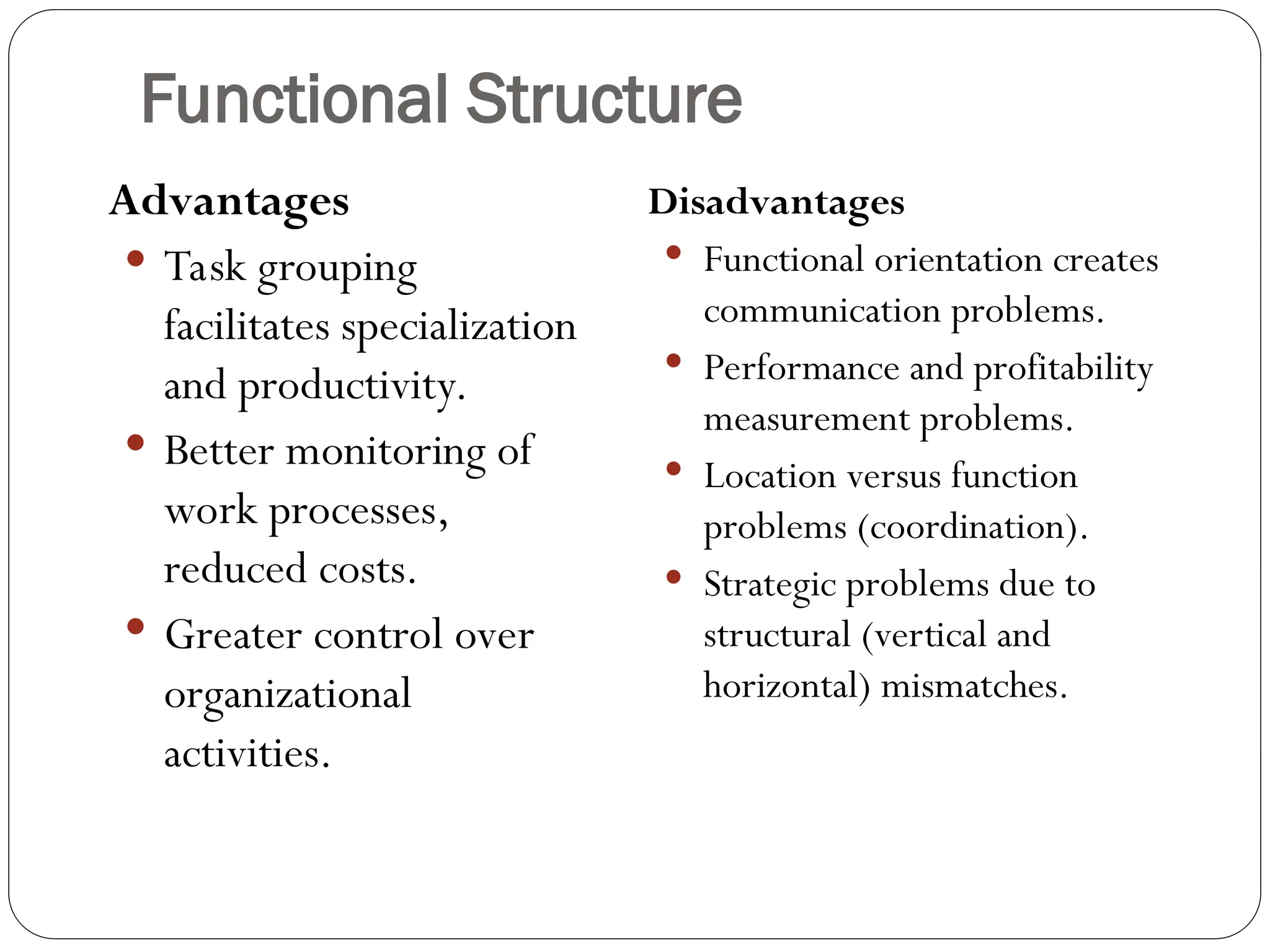 Functional Structure
Advantages
 Task grouping
facilitates specialization
and productivity.
 Better monitoring of
work processes,
reduced costs.
 Greater control over
organizational
activities.
Disadvantages
 Functional orientation creates
communication problems.
 Performance and profitability
measurement problems.
 Location versus function
problems (coordination).
 Strategic problems due to
structural (vertical and
horizontal) mismatches.
 