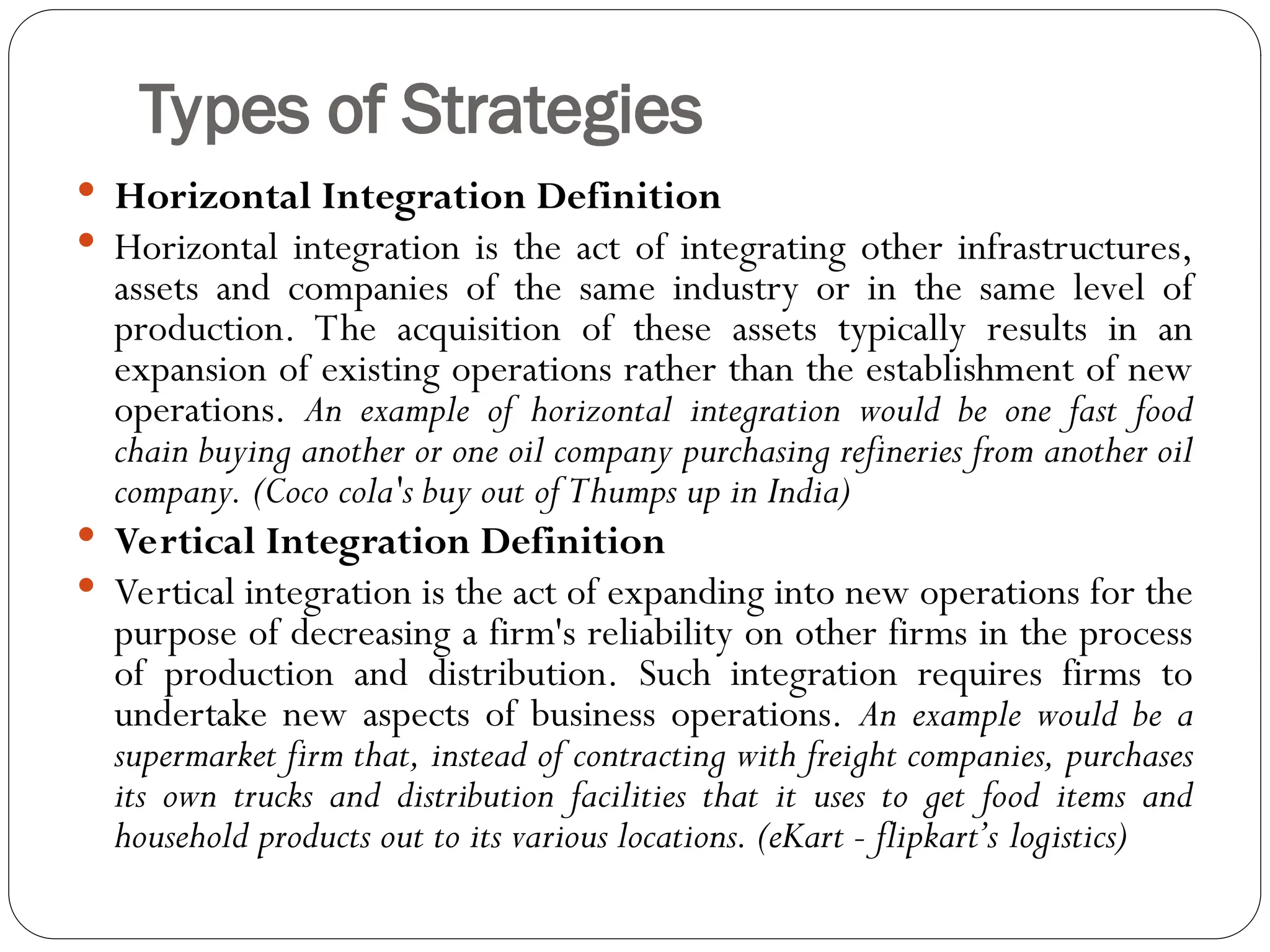 Types of Strategies
 Horizontal Integration Definition
 Horizontal integration is the act of integrating other infrastructures,
assets and companies of the same industry or in the same level of
production. The acquisition of these assets typically results in an
expansion of existing operations rather than the establishment of new
operations. An example of horizontal integration would be one fast food
chain buying another or one oil company purchasing refineries from another oil
company. (Coco cola's buy out of Thumps up in India)
 Vertical Integration Definition
 Vertical integration is the act of expanding into new operations for the
purpose of decreasing a firm's reliability on other firms in the process
of production and distribution. Such integration requires firms to
undertake new aspects of business operations. An example would be a
supermarket firm that, instead of contracting with freight companies, purchases
its own trucks and distribution facilities that it uses to get food items and
household products out to its various locations. (eKart - flipkart’s logistics)
 