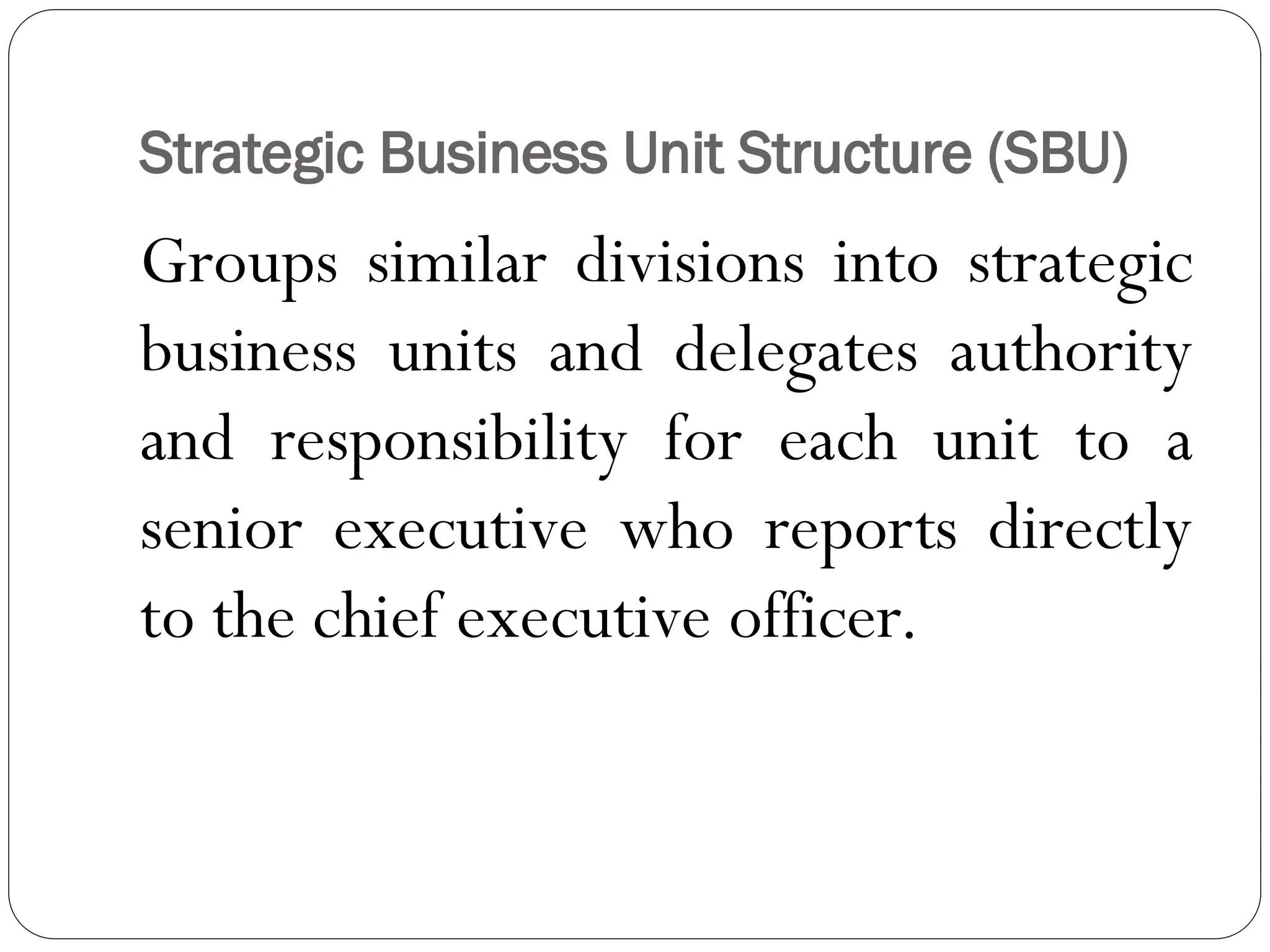 Strategic Business Unit Structure (SBU)
Groups similar divisions into strategic
business units and delegates authority
and responsibility for each unit to a
senior executive who reports directly
to the chief executive officer.
 