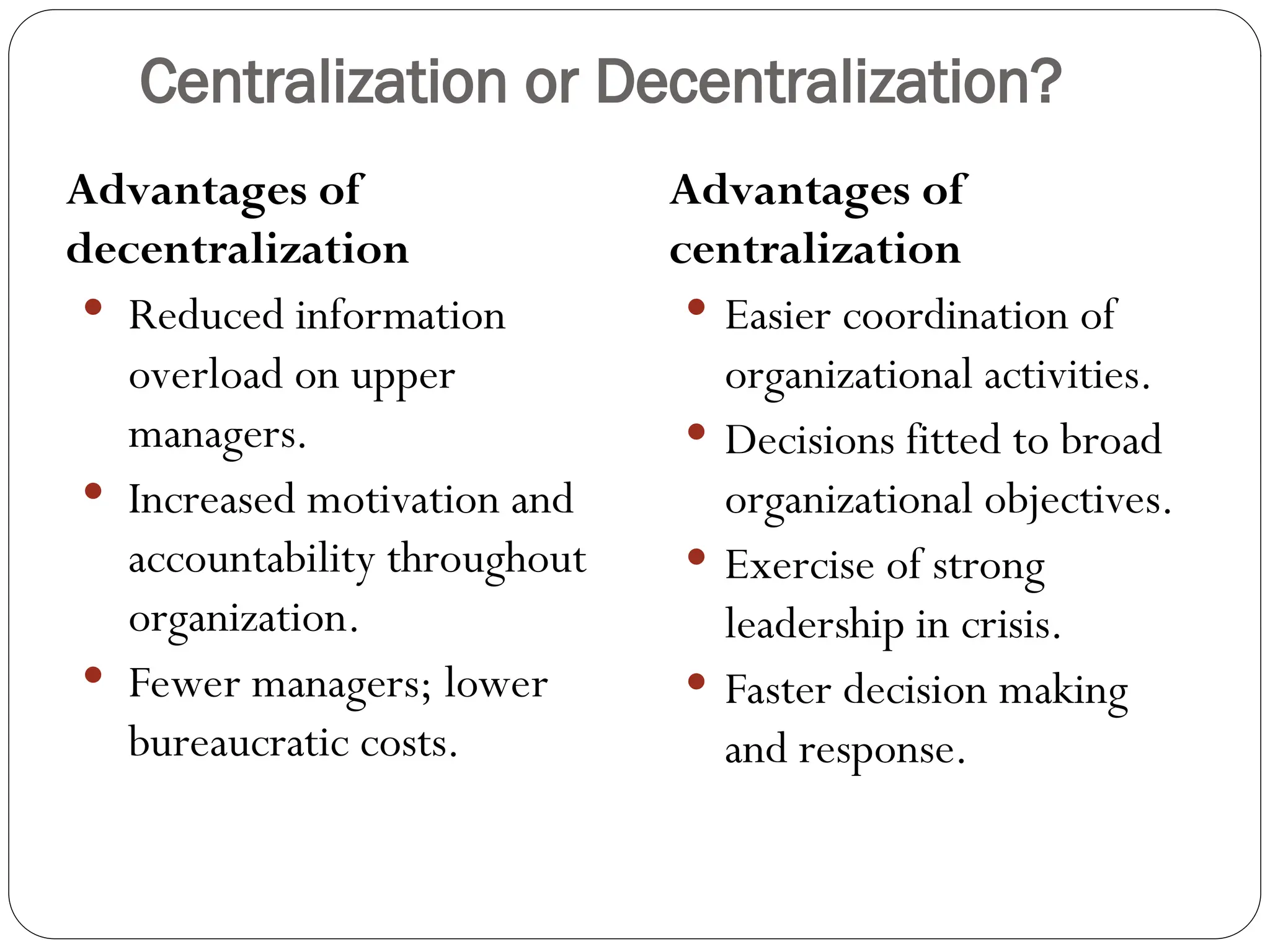 Centralization or Decentralization?
Advantages of
decentralization
 Reduced information
overload on upper
managers.
 Increased motivation and
accountability throughout
organization.
 Fewer managers; lower
bureaucratic costs.
Advantages of
centralization
 Easier coordination of
organizational activities.
 Decisions fitted to broad
organizational objectives.
 Exercise of strong
leadership in crisis.
 Faster decision making
and response.
 