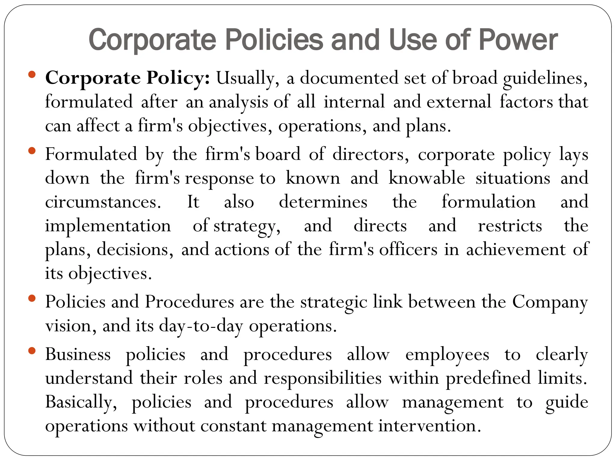 Corporate Policies and Use of Power
 Corporate Policy: Usually, a documented set of broad guidelines,
formulated after an analysis of all internal and external factors that
can affect a firm's objectives, operations, and plans.
 Formulated by the firm's board of directors, corporate policy lays
down the firm's response to known and knowable situations and
circumstances. It also determines the formulation and
implementation of strategy, and directs and restricts the
plans, decisions, and actions of the firm's officers in achievement of
its objectives.
 Policies and Procedures are the strategic link between the Company
vision, and its day-to-day operations.
 Business policies and procedures allow employees to clearly
understand their roles and responsibilities within predefined limits.
Basically, policies and procedures allow management to guide
operations without constant management intervention.
 