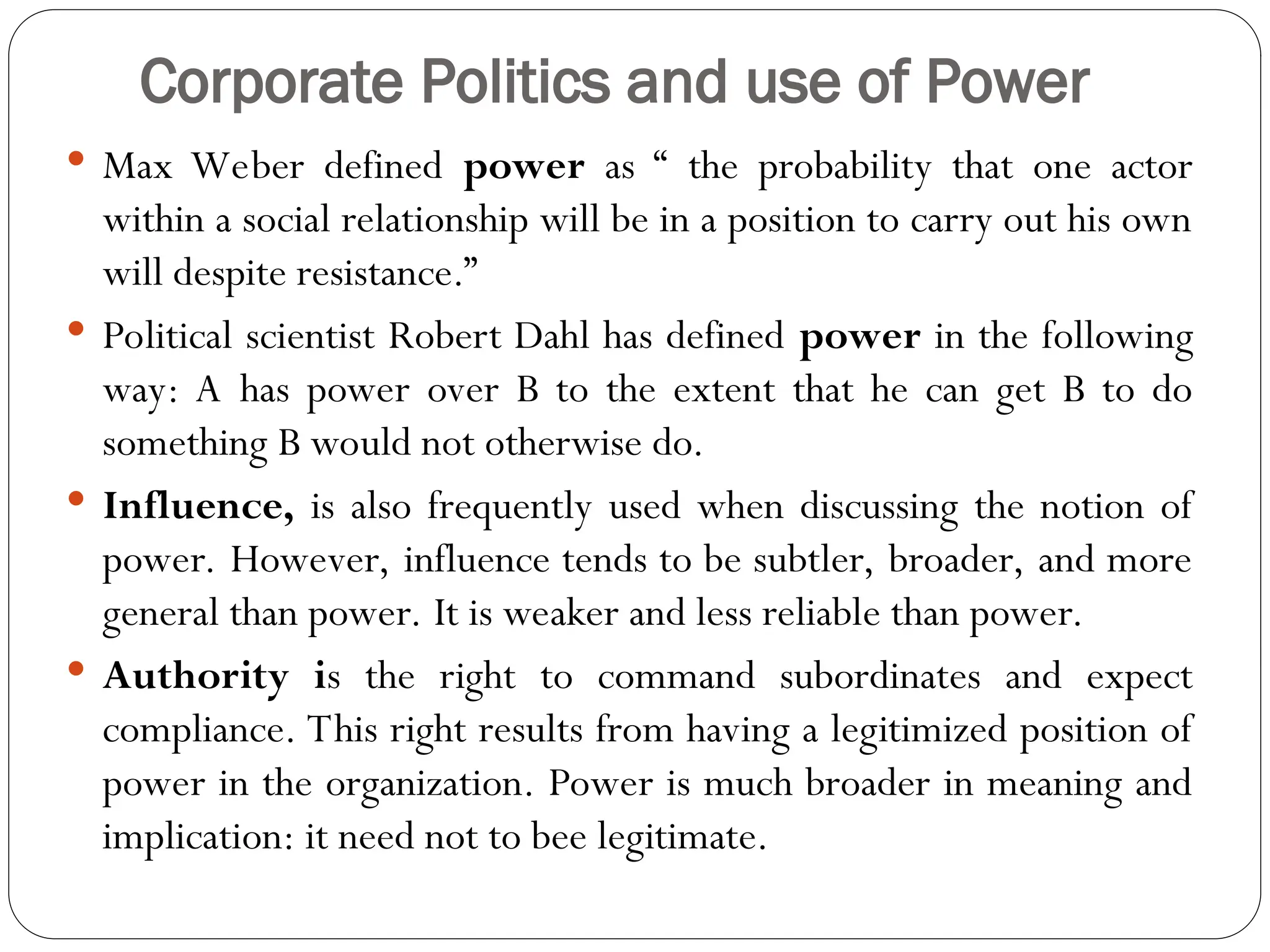 Corporate Politics and use of Power
 Max Weber defined power as “ the probability that one actor
within a social relationship will be in a position to carry out his own
will despite resistance.”
 Political scientist Robert Dahl has defined power in the following
way: A has power over B to the extent that he can get B to do
something B would not otherwise do.
 Influence, is also frequently used when discussing the notion of
power. However, influence tends to be subtler, broader, and more
general than power. It is weaker and less reliable than power.
 Authority is the right to command subordinates and expect
compliance. This right results from having a legitimized position of
power in the organization. Power is much broader in meaning and
implication: it need not to bee legitimate.
 