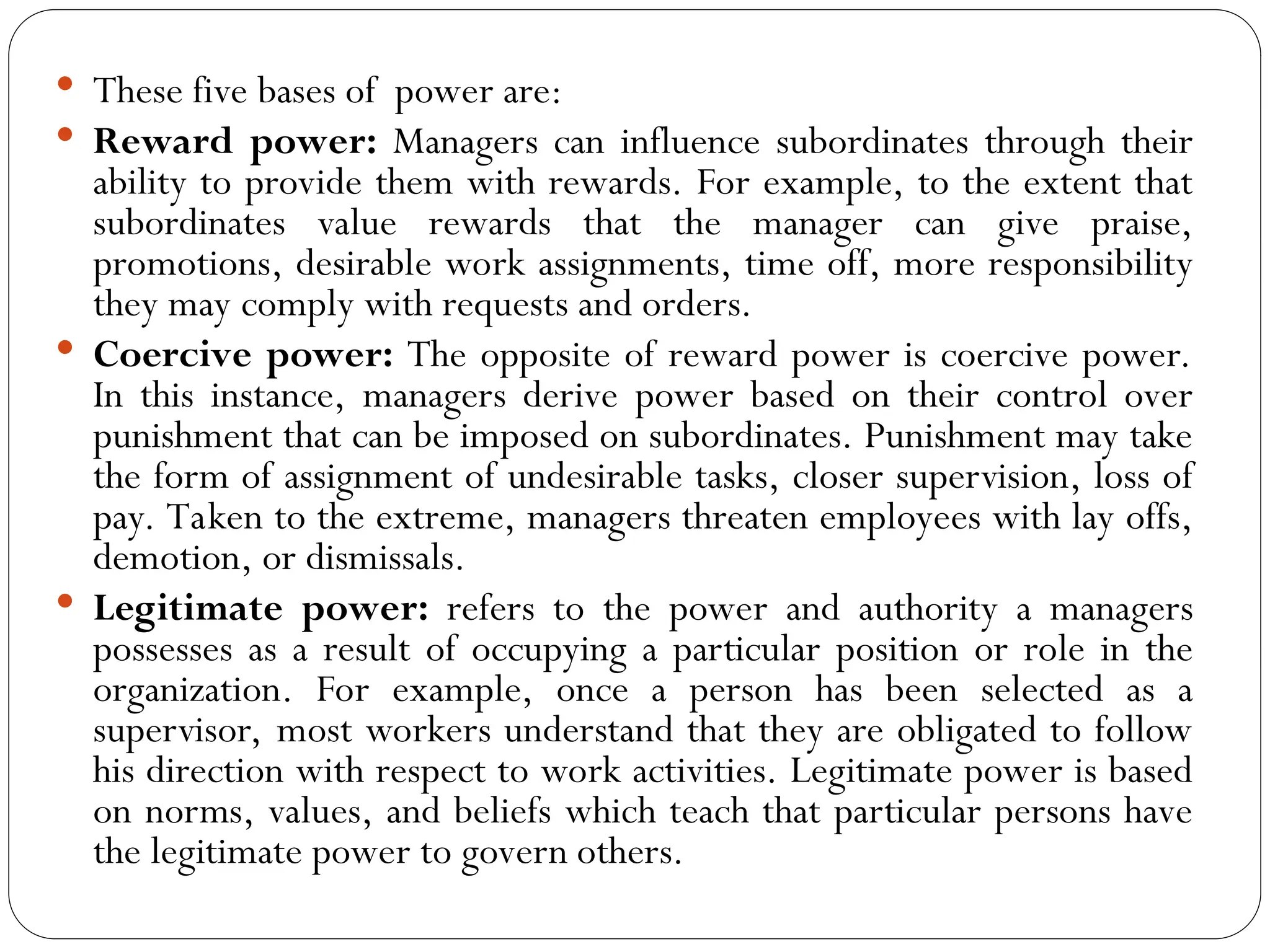  These five bases of power are:
 Reward power: Managers can influence subordinates through their
ability to provide them with rewards. For example, to the extent that
subordinates value rewards that the manager can give praise,
promotions, desirable work assignments, time off, more responsibility
they may comply with requests and orders.
 Coercive power: The opposite of reward power is coercive power.
In this instance, managers derive power based on their control over
punishment that can be imposed on subordinates. Punishment may take
the form of assignment of undesirable tasks, closer supervision, loss of
pay. Taken to the extreme, managers threaten employees with lay offs,
demotion, or dismissals.
 Legitimate power: refers to the power and authority a managers
possesses as a result of occupying a particular position or role in the
organization. For example, once a person has been selected as a
supervisor, most workers understand that they are obligated to follow
his direction with respect to work activities. Legitimate power is based
on norms, values, and beliefs which teach that particular persons have
the legitimate power to govern others.
 