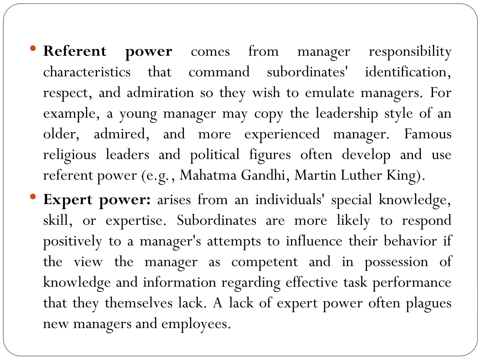  Referent power comes from manager responsibility
characteristics that command subordinates' identification,
respect, and admiration so they wish to emulate managers. For
example, a young manager may copy the leadership style of an
older, admired, and more experienced manager. Famous
religious leaders and political figures often develop and use
referent power (e.g., Mahatma Gandhi, Martin Luther King).
 Expert power: arises from an individuals' special knowledge,
skill, or expertise. Subordinates are more likely to respond
positively to a manager's attempts to influence their behavior if
the view the manager as competent and in possession of
knowledge and information regarding effective task performance
that they themselves lack. A lack of expert power often plagues
new managers and employees.
 