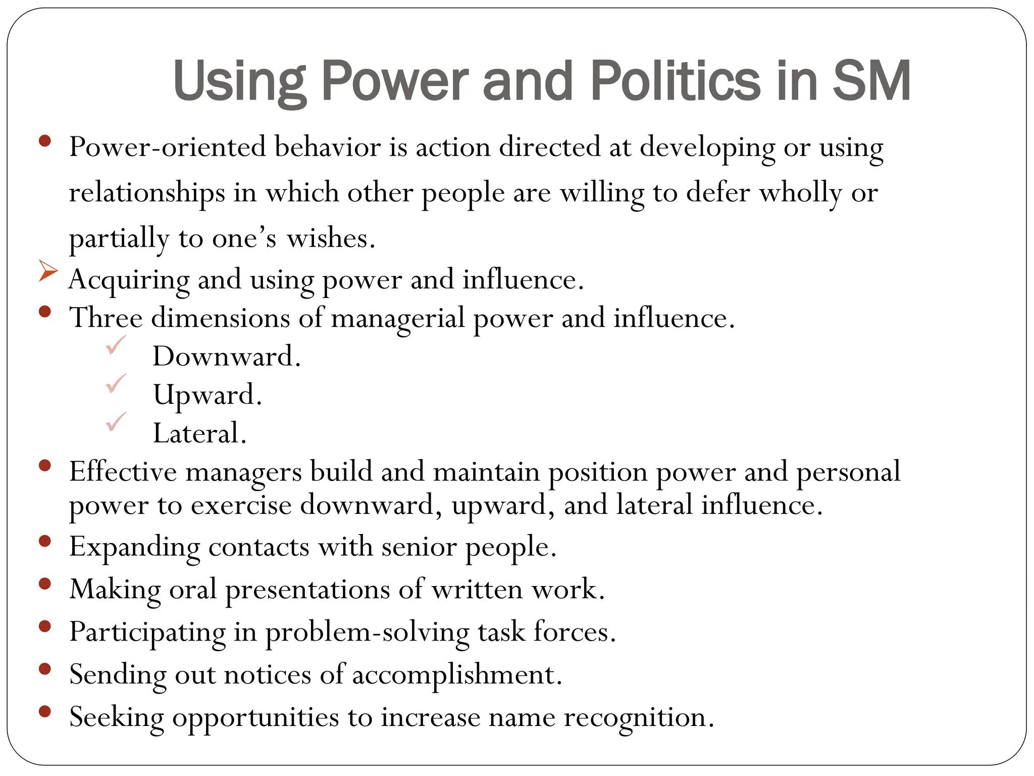 Using Power and Politics in SM
 Power-oriented behavior is action directed at developing or using
relationships in which other people are willing to defer wholly or
partially to one’s wishes.
 Acquiring and using power and influence.
 Three dimensions of managerial power and influence.
 Downward.
 Upward.
 Lateral.
 Effective managers build and maintain position power and personal
power to exercise downward, upward, and lateral influence.
 Expanding contacts with senior people.
 Making oral presentations of written work.
 Participating in problem-solving task forces.
 Sending out notices of accomplishment.
 Seeking opportunities to increase name recognition.
 