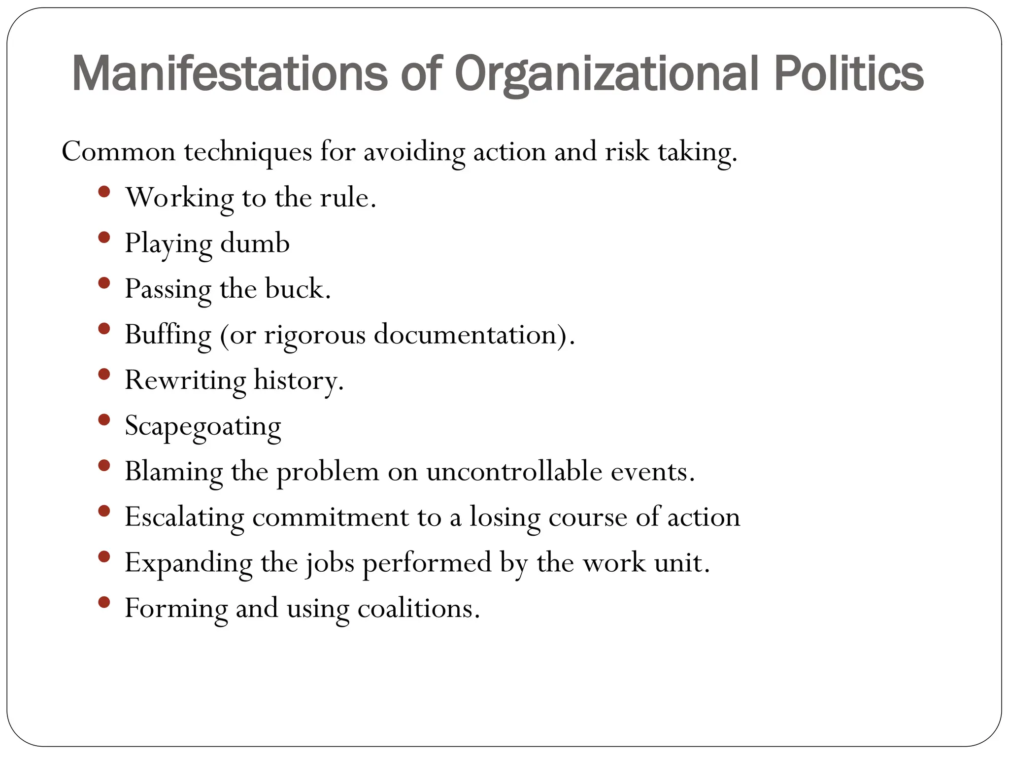 Manifestations of Organizational Politics
Common techniques for avoiding action and risk taking.
 Working to the rule.
 Playing dumb
 Passing the buck.
 Buffing (or rigorous documentation).
 Rewriting history.
 Scapegoating
 Blaming the problem on uncontrollable events.
 Escalating commitment to a losing course of action
 Expanding the jobs performed by the work unit.
 Forming and using coalitions.
 