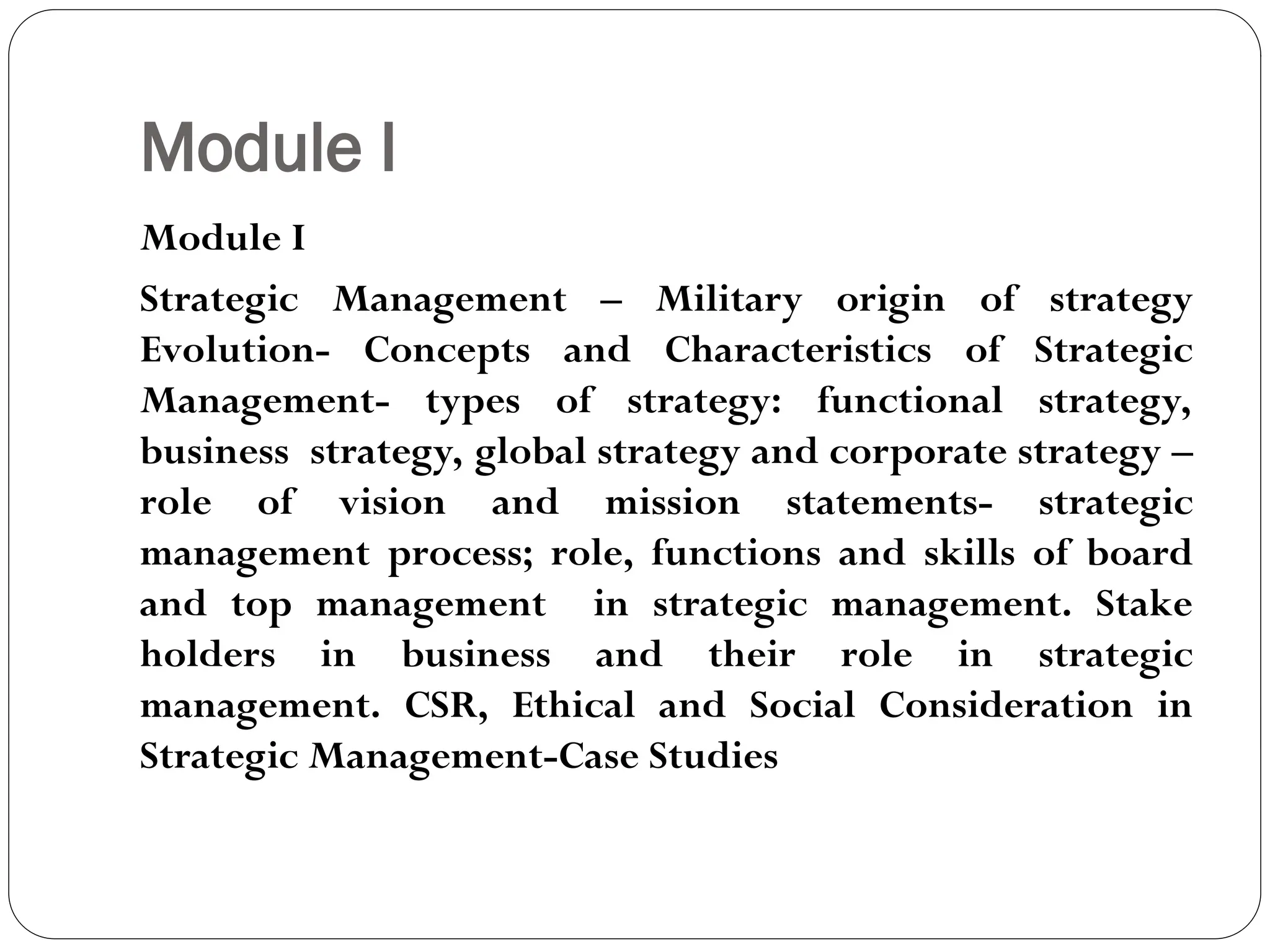 Module I
Module I
Strategic Management – Military origin of strategy
Evolution- Concepts and Characteristics of Strategic
Management- types of strategy: functional strategy,
business strategy, global strategy and corporate strategy –
role of vision and mission statements- strategic
management process; role, functions and skills of board
and top management in strategic management. Stake
holders in business and their role in strategic
management. CSR, Ethical and Social Consideration in
Strategic Management-Case Studies
 