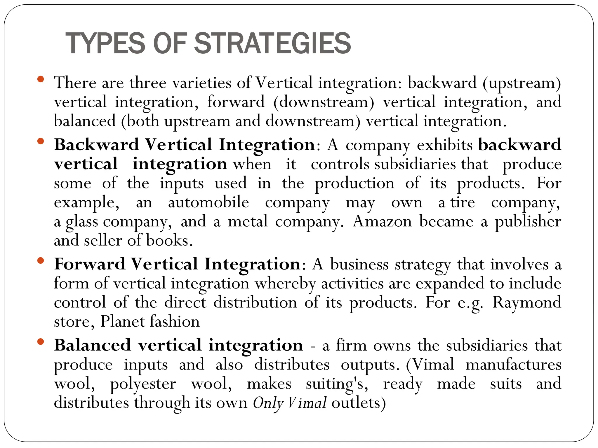 TYPES OF STRATEGIES
 There are three varieties of Vertical integration: backward (upstream)
vertical integration, forward (downstream) vertical integration, and
balanced (both upstream and downstream) vertical integration.
 Backward Vertical Integration: A company exhibits backward
vertical integration when it controls subsidiaries that produce
some of the inputs used in the production of its products. For
example, an automobile company may own a tire company,
a glass company, and a metal company. Amazon became a publisher
and seller of books.
 Forward Vertical Integration: A business strategy that involves a
form of vertical integration whereby activities are expanded to include
control of the direct distribution of its products. For e.g. Raymond
store, Planet fashion
 Balanced vertical integration - a firm owns the subsidiaries that
produce inputs and also distributes outputs. (Vimal manufactures
wool, polyester wool, makes suiting's, ready made suits and
distributes through its own OnlyVimal outlets)
 