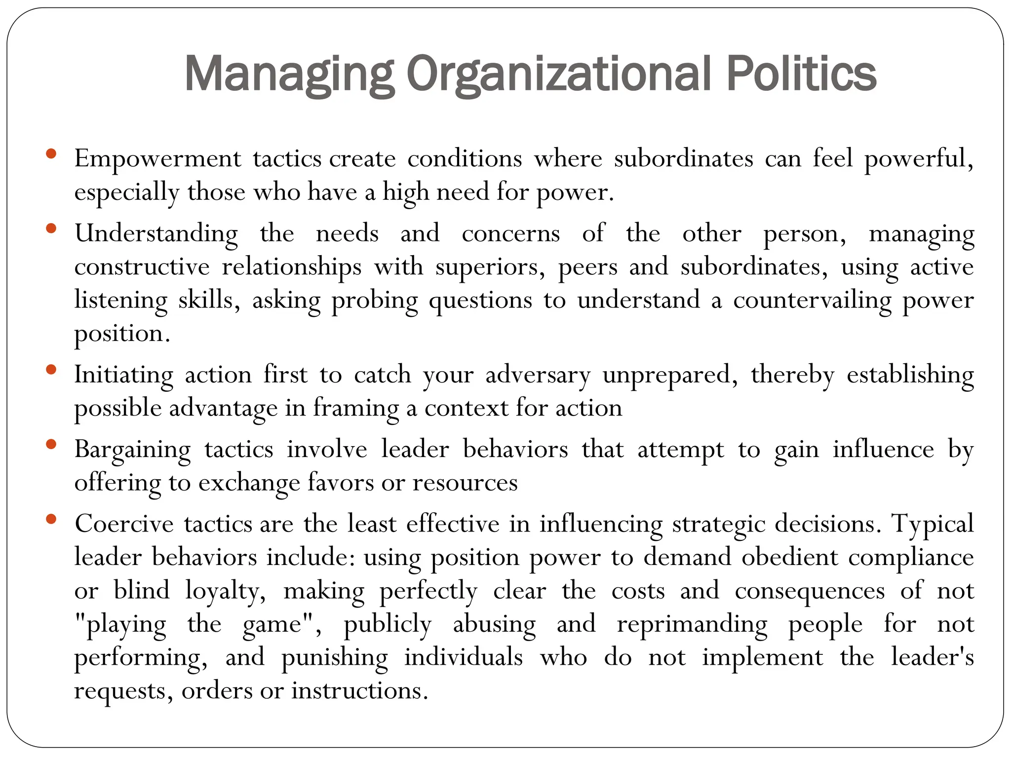 Managing Organizational Politics
 Empowerment tactics create conditions where subordinates can feel powerful,
especially those who have a high need for power.
 Understanding the needs and concerns of the other person, managing
constructive relationships with superiors, peers and subordinates, using active
listening skills, asking probing questions to understand a countervailing power
position.
 Initiating action first to catch your adversary unprepared, thereby establishing
possible advantage in framing a context for action
 Bargaining tactics involve leader behaviors that attempt to gain influence by
offering to exchange favors or resources
 Coercive tactics are the least effective in influencing strategic decisions. Typical
leader behaviors include: using position power to demand obedient compliance
or blind loyalty, making perfectly clear the costs and consequences of not
"playing the game", publicly abusing and reprimanding people for not
performing, and punishing individuals who do not implement the leader's
requests, orders or instructions.
 