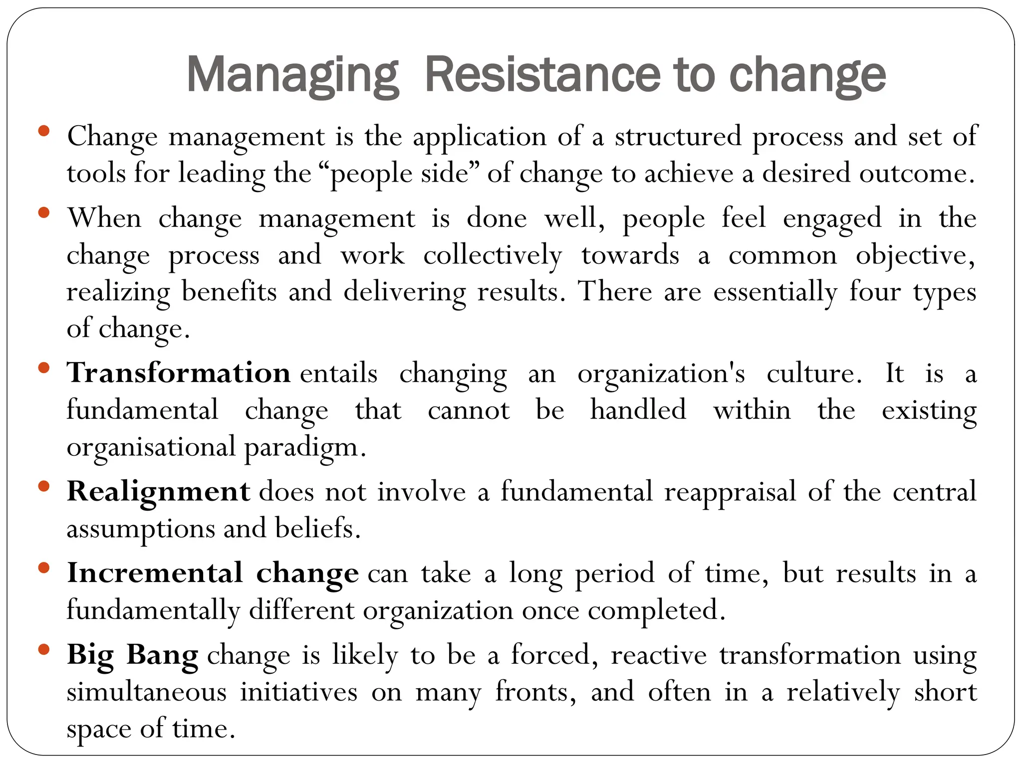 Managing Resistance to change
 Change management is the application of a structured process and set of
tools for leading the “people side” of change to achieve a desired outcome.
 When change management is done well, people feel engaged in the
change process and work collectively towards a common objective,
realizing benefits and delivering results. There are essentially four types
of change.
 Transformation entails changing an organization's culture. It is a
fundamental change that cannot be handled within the existing
organisational paradigm.
 Realignment does not involve a fundamental reappraisal of the central
assumptions and beliefs.
 Incremental change can take a long period of time, but results in a
fundamentally different organization once completed.
 Big Bang change is likely to be a forced, reactive transformation using
simultaneous initiatives on many fronts, and often in a relatively short
space of time.
 