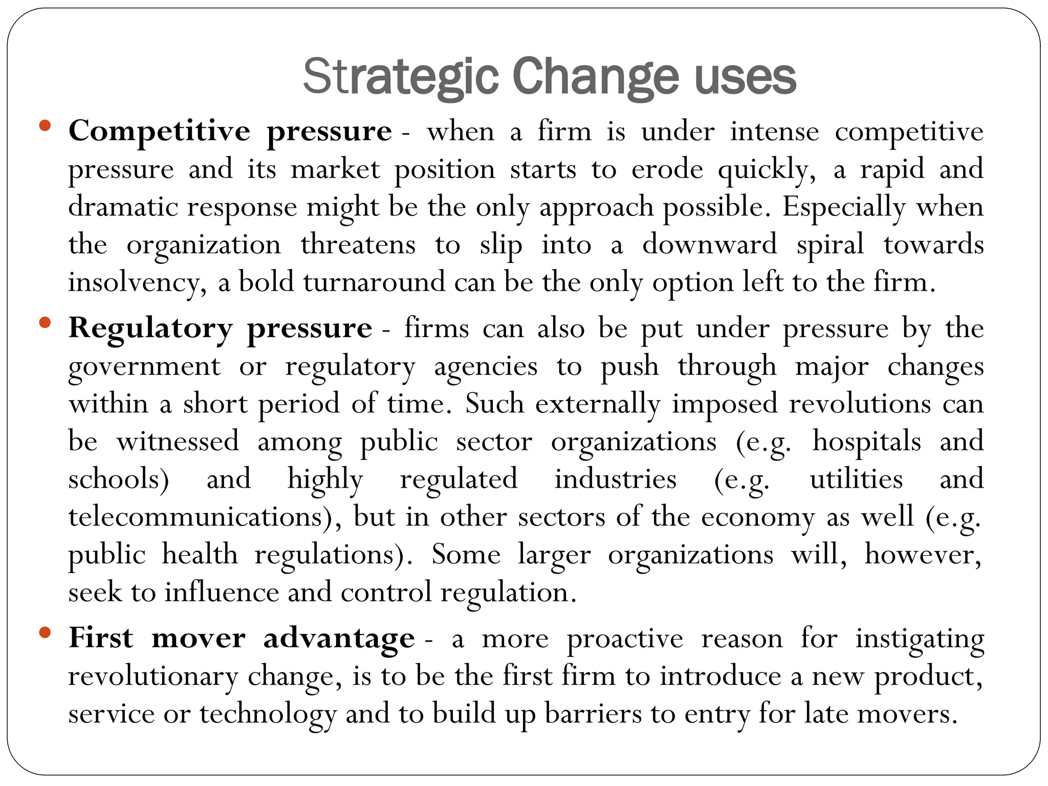 Strategic Change uses
 Competitive pressure - when a firm is under intense competitive
pressure and its market position starts to erode quickly, a rapid and
dramatic response might be the only approach possible. Especially when
the organization threatens to slip into a downward spiral towards
insolvency, a bold turnaround can be the only option left to the firm.
 Regulatory pressure - firms can also be put under pressure by the
government or regulatory agencies to push through major changes
within a short period of time. Such externally imposed revolutions can
be witnessed among public sector organizations (e.g. hospitals and
schools) and highly regulated industries (e.g. utilities and
telecommunications), but in other sectors of the economy as well (e.g.
public health regulations). Some larger organizations will, however,
seek to influence and control regulation.
 First mover advantage - a more proactive reason for instigating
revolutionary change, is to be the first firm to introduce a new product,
service or technology and to build up barriers to entry for late movers.
 