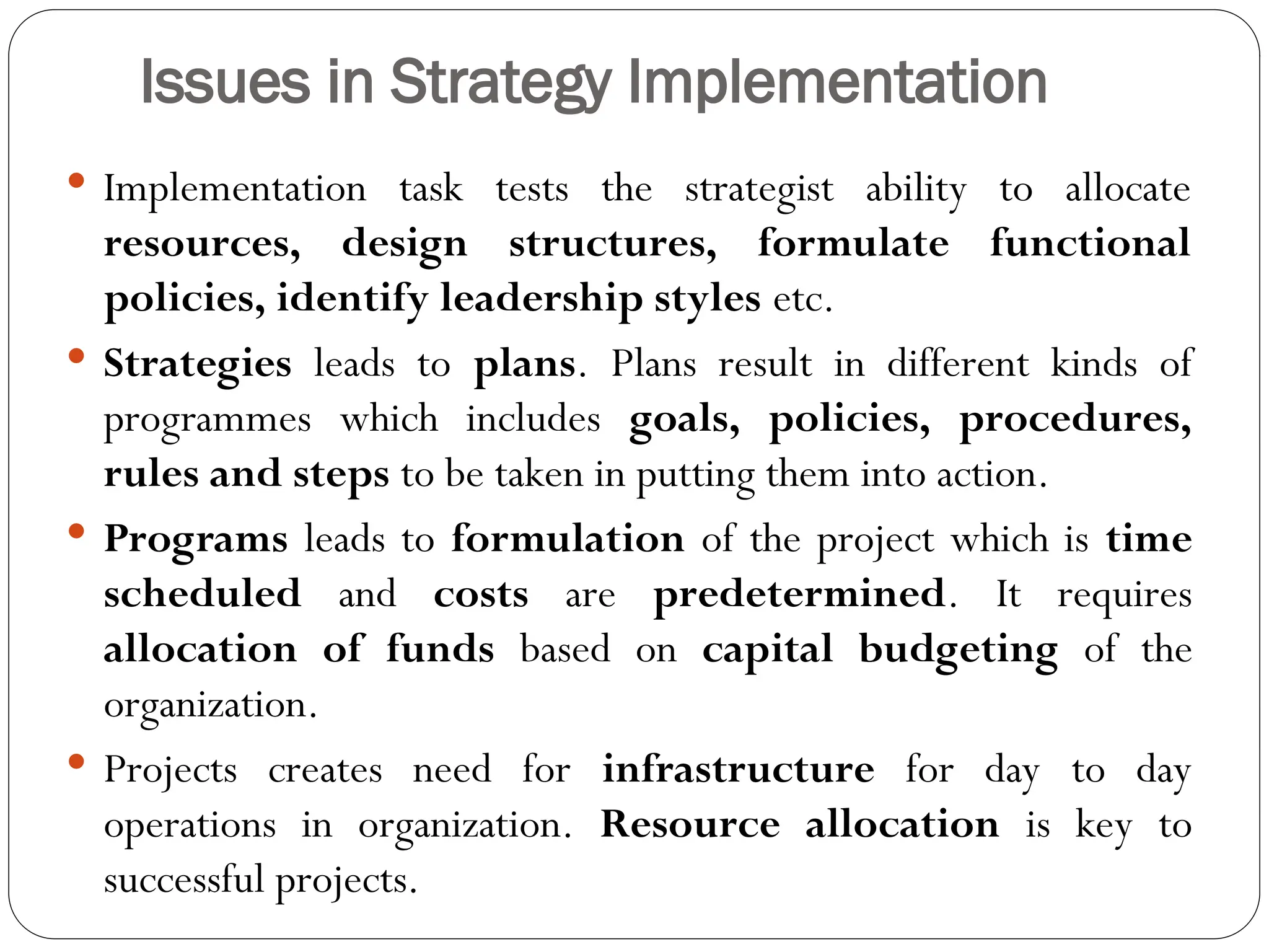 Issues in Strategy Implementation
 Implementation task tests the strategist ability to allocate
resources, design structures, formulate functional
policies, identify leadership styles etc.
 Strategies leads to plans. Plans result in different kinds of
programmes which includes goals, policies, procedures,
rules and steps to be taken in putting them into action.
 Programs leads to formulation of the project which is time
scheduled and costs are predetermined. It requires
allocation of funds based on capital budgeting of the
organization.
 Projects creates need for infrastructure for day to day
operations in organization. Resource allocation is key to
successful projects.
 