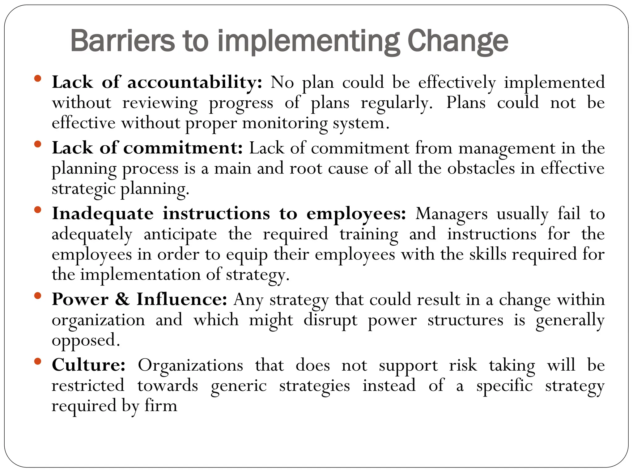 Barriers to implementing Change
 Lack of accountability: No plan could be effectively implemented
without reviewing progress of plans regularly. Plans could not be
effective without proper monitoring system.
 Lack of commitment: Lack of commitment from management in the
planning process is a main and root cause of all the obstacles in effective
strategic planning.
 Inadequate instructions to employees: Managers usually fail to
adequately anticipate the required training and instructions for the
employees in order to equip their employees with the skills required for
the implementation of strategy.
 Power & Influence: Any strategy that could result in a change within
organization and which might disrupt power structures is generally
opposed.
 Culture: Organizations that does not support risk taking will be
restricted towards generic strategies instead of a specific strategy
required by firm
 