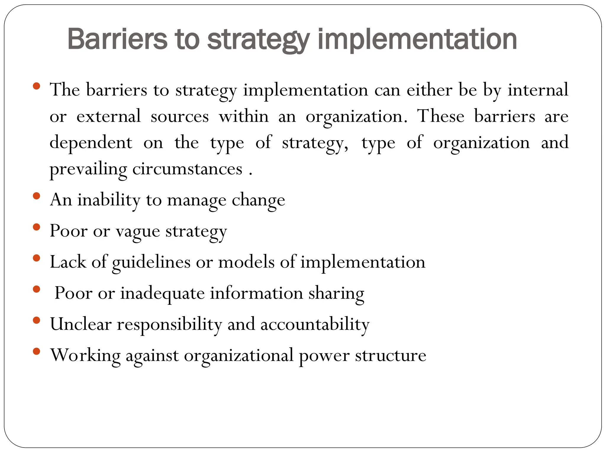 Barriers to strategy implementation
 The barriers to strategy implementation can either be by internal
or external sources within an organization. These barriers are
dependent on the type of strategy, type of organization and
prevailing circumstances .
 An inability to manage change
 Poor or vague strategy
 Lack of guidelines or models of implementation
 Poor or inadequate information sharing
 Unclear responsibility and accountability
 Working against organizational power structure
 