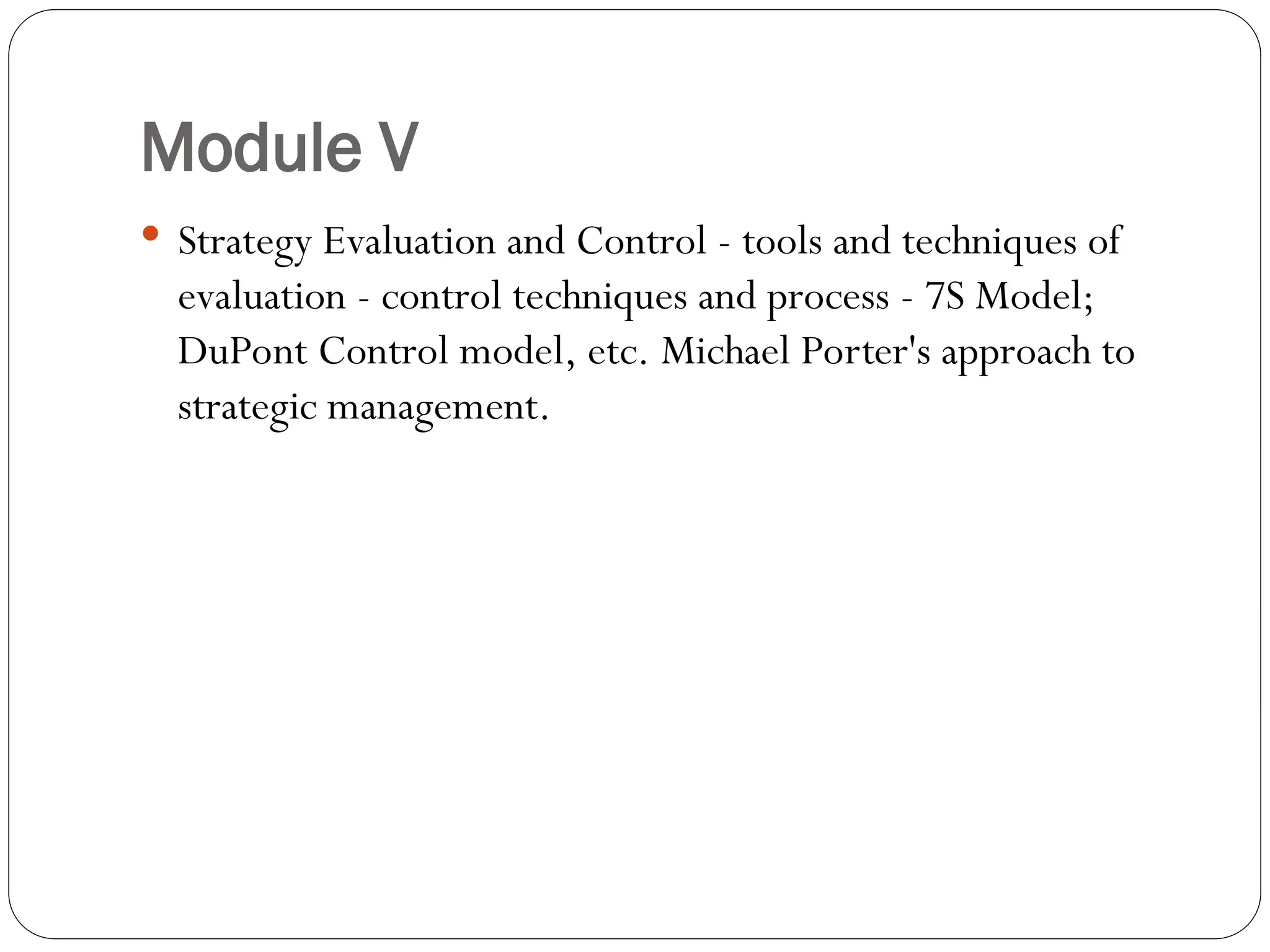 Module V
 Strategy Evaluation and Control - tools and techniques of
evaluation - control techniques and process - 7S Model;
DuPont Control model, etc. Michael Porter's approach to
strategic management.
 