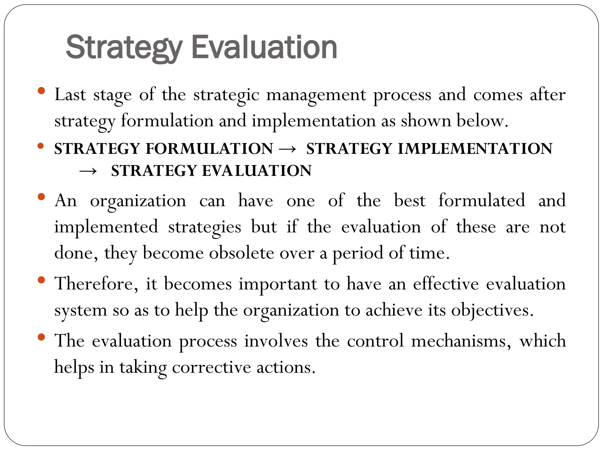 Strategy Evaluation
 Last stage of the strategic management process and comes after
strategy formulation and implementation as shown below.
 STRATEGY FORMULATION → STRATEGY IMPLEMENTATION
→ STRATEGY EVALUATION
 An organization can have one of the best formulated and
implemented strategies but if the evaluation of these are not
done, they become obsolete over a period of time.
 Therefore, it becomes important to have an effective evaluation
system so as to help the organization to achieve its objectives.
 The evaluation process involves the control mechanisms, which
helps in taking corrective actions.
 