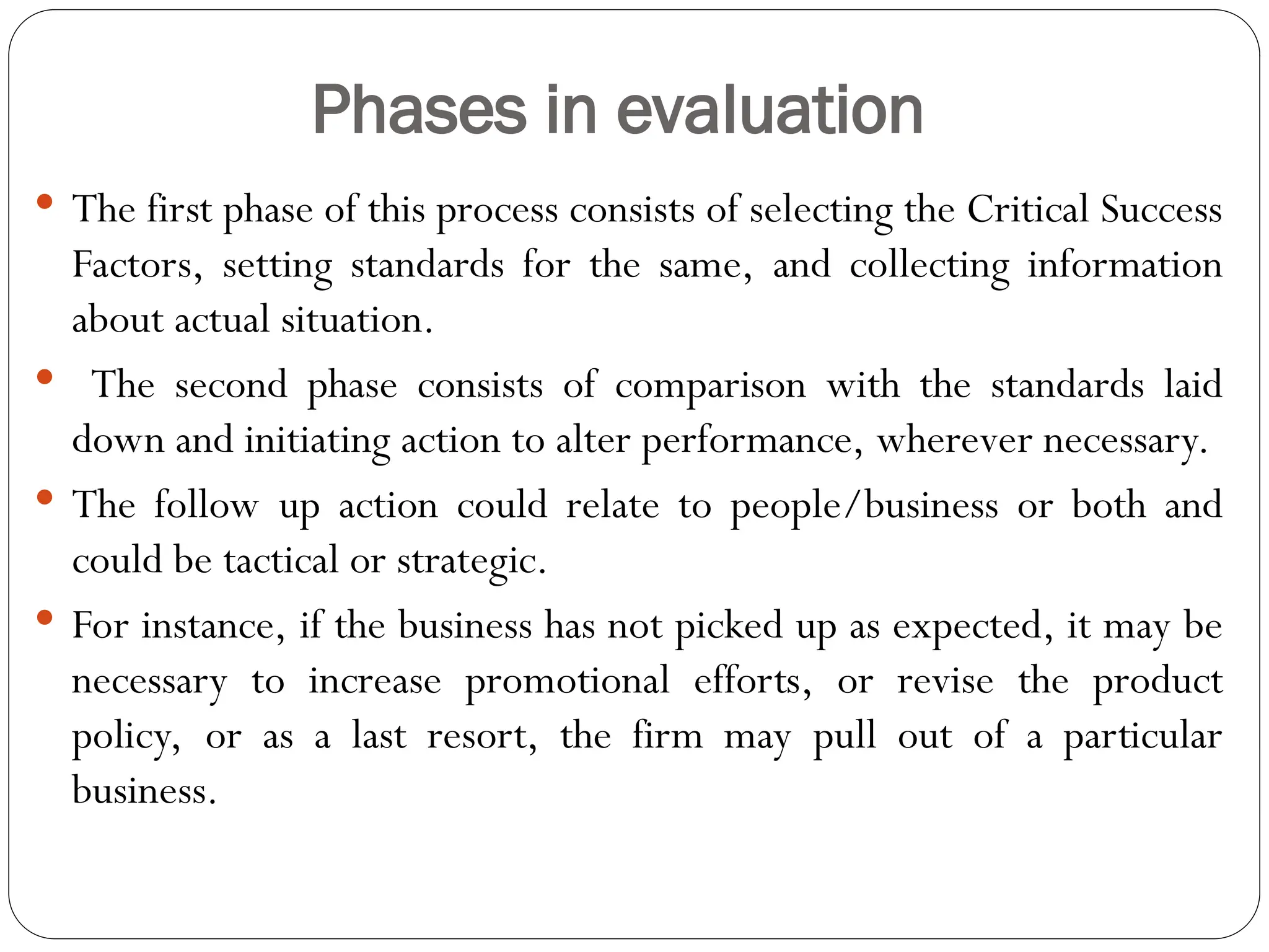 Phases in evaluation
 The first phase of this process consists of selecting the Critical Success
Factors, setting standards for the same, and collecting information
about actual situation.
 The second phase consists of comparison with the standards laid
down and initiating action to alter performance, wherever necessary.
 The follow up action could relate to people/business or both and
could be tactical or strategic.
 For instance, if the business has not picked up as expected, it may be
necessary to increase promotional efforts, or revise the product
policy, or as a last resort, the firm may pull out of a particular
business.
 