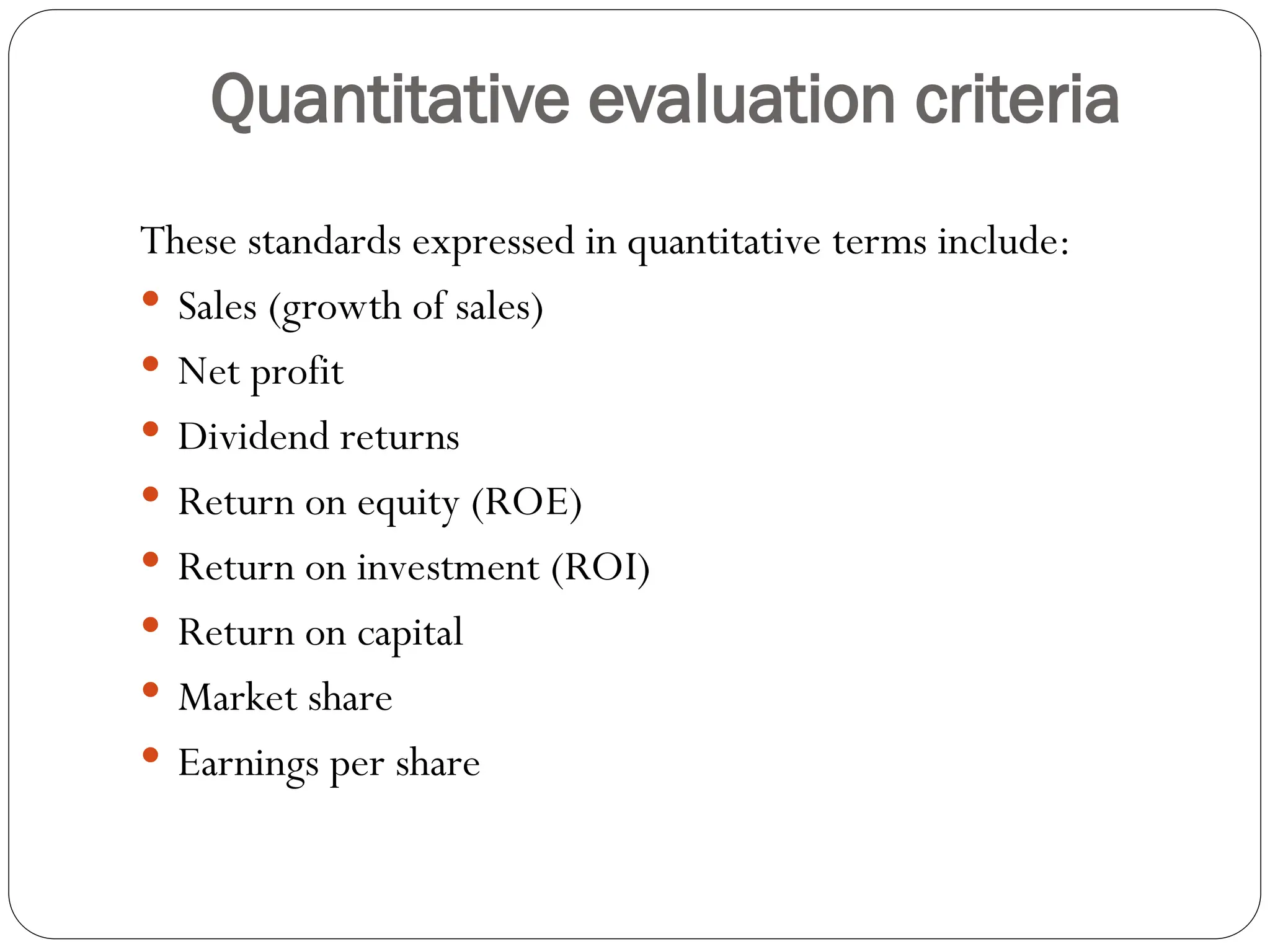 Quantitative evaluation criteria
These standards expressed in quantitative terms include:
 Sales (growth of sales)
 Net profit
 Dividend returns
 Return on equity (ROE)
 Return on investment (ROI)
 Return on capital
 Market share
 Earnings per share
 