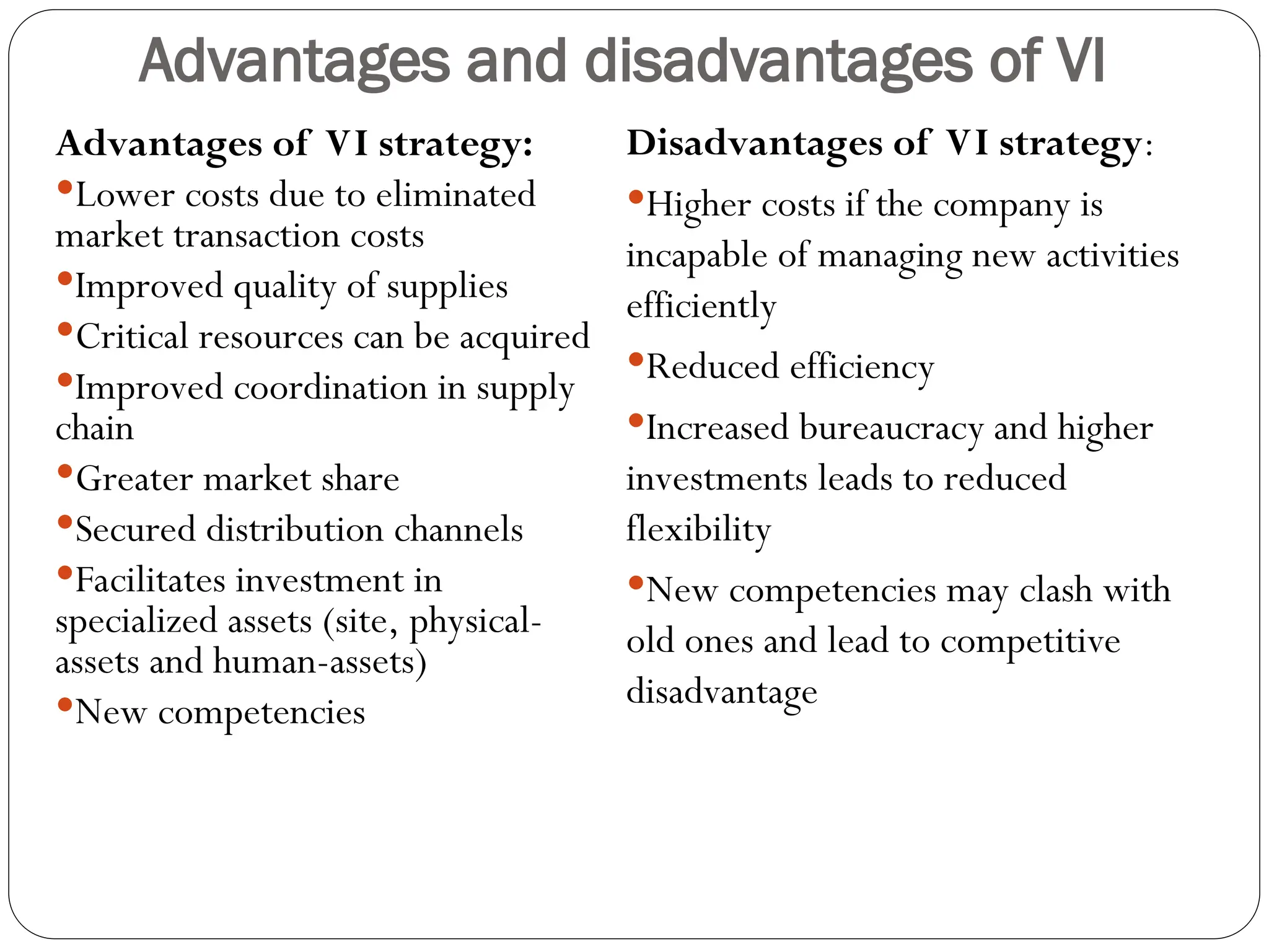 Advantages and disadvantages of VI
Advantages of VI strategy:
Lower costs due to eliminated
market transaction costs
Improved quality of supplies
Critical resources can be acquired
Improved coordination in supply
chain
Greater market share
Secured distribution channels
Facilitates investment in
specialized assets (site, physical-
assets and human-assets)
New competencies
Disadvantages of VI strategy:
Higher costs if the company is
incapable of managing new activities
efficiently
Reduced efficiency
Increased bureaucracy and higher
investments leads to reduced
flexibility
New competencies may clash with
old ones and lead to competitive
disadvantage
 
