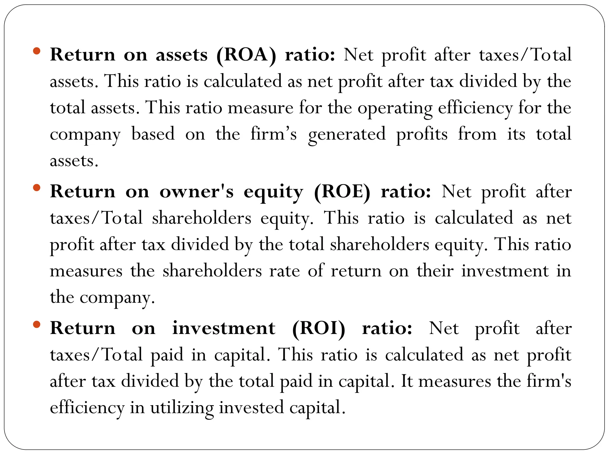  Return on assets (ROA) ratio: Net profit after taxes/Total
assets. This ratio is calculated as net profit after tax divided by the
total assets. This ratio measure for the operating efficiency for the
company based on the firm’s generated profits from its total
assets.
 Return on owner's equity (ROE) ratio: Net profit after
taxes/Total shareholders equity. This ratio is calculated as net
profit after tax divided by the total shareholders equity. This ratio
measures the shareholders rate of return on their investment in
the company.
 Return on investment (ROI) ratio: Net profit after
taxes/Total paid in capital. This ratio is calculated as net profit
after tax divided by the total paid in capital. It measures the firm's
efficiency in utilizing invested capital.
 