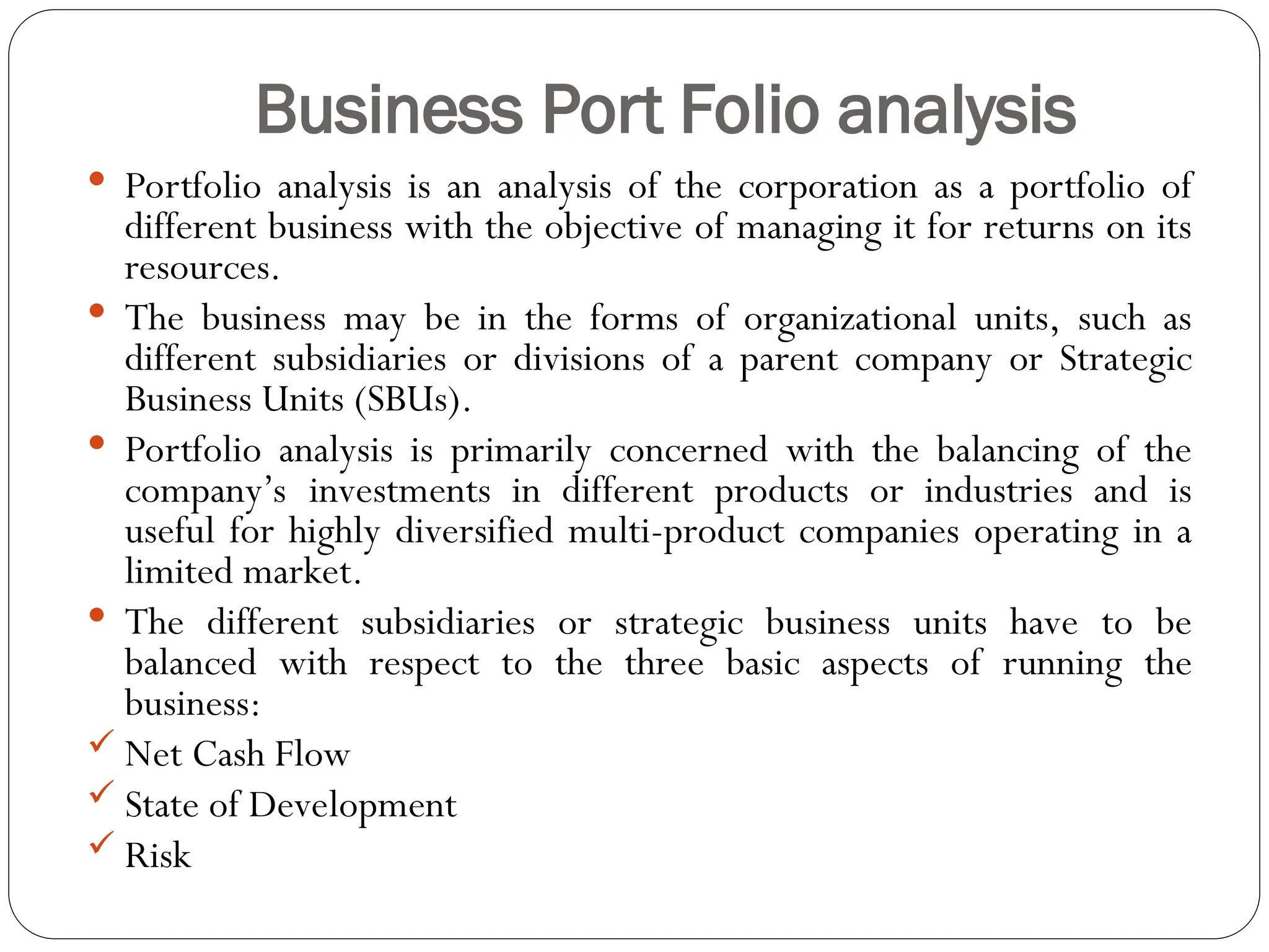 Business Port Folio analysis
 Portfolio analysis is an analysis of the corporation as a portfolio of
different business with the objective of managing it for returns on its
resources.
 The business may be in the forms of organizational units, such as
different subsidiaries or divisions of a parent company or Strategic
Business Units (SBUs).
 Portfolio analysis is primarily concerned with the balancing of the
company’s investments in different products or industries and is
useful for highly diversified multi-product companies operating in a
limited market.
 The different subsidiaries or strategic business units have to be
balanced with respect to the three basic aspects of running the
business:
 Net Cash Flow
 State of Development
 Risk
 