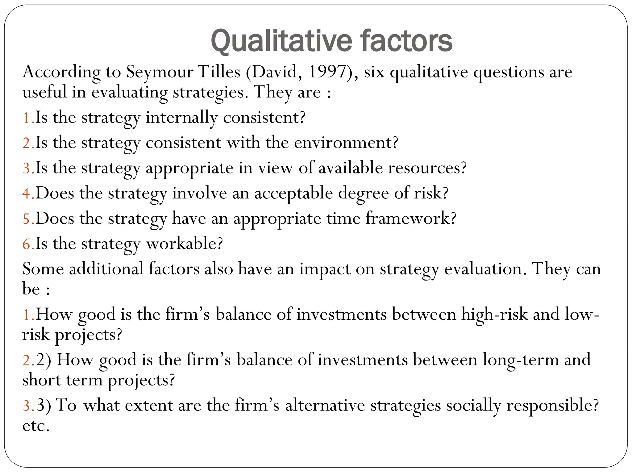 Qualitative factors
According to Seymour Tilles (David, 1997), six qualitative questions are
useful in evaluating strategies. They are :
1.Is the strategy internally consistent?
2.Is the strategy consistent with the environment?
3.Is the strategy appropriate in view of available resources?
4.Does the strategy involve an acceptable degree of risk?
5.Does the strategy have an appropriate time framework?
6.Is the strategy workable?
Some additional factors also have an impact on strategy evaluation. They can
be :
1.How good is the firm’s balance of investments between high-risk and low-
risk projects?
2.2) How good is the firm’s balance of investments between long-term and
short term projects?
3.3) To what extent are the firm’s alternative strategies socially responsible?
etc.
 