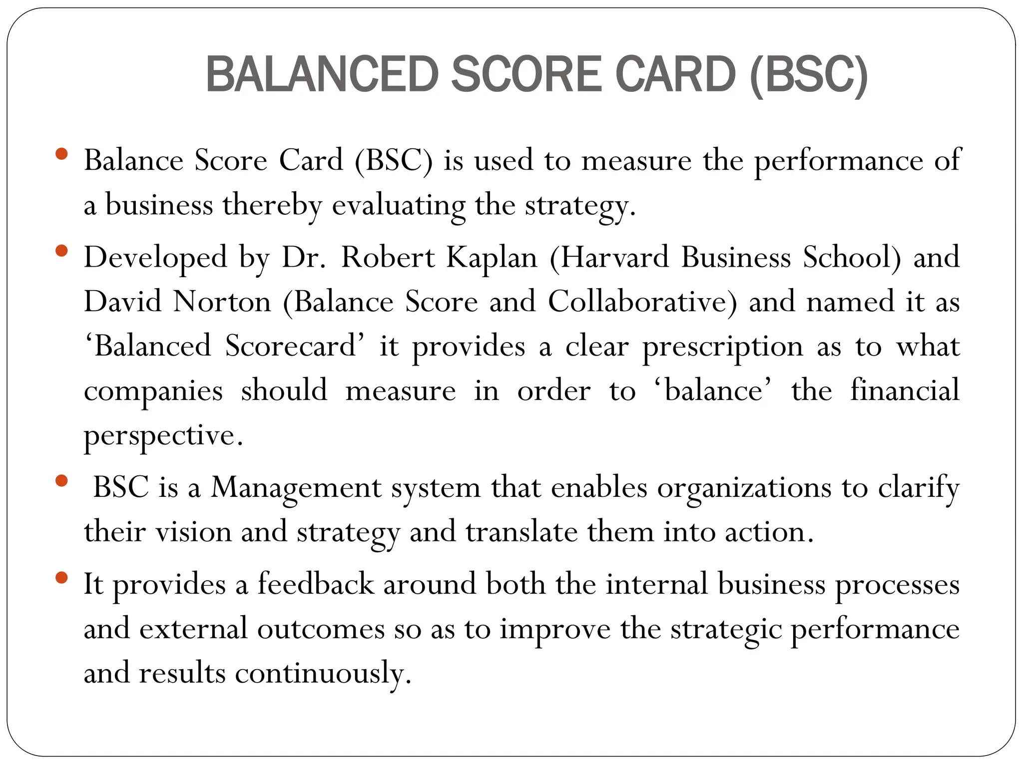 BALANCED SCORE CARD (BSC)
 Balance Score Card (BSC) is used to measure the performance of
a business thereby evaluating the strategy.
 Developed by Dr. Robert Kaplan (Harvard Business School) and
David Norton (Balance Score and Collaborative) and named it as
‘Balanced Scorecard’ it provides a clear prescription as to what
companies should measure in order to ‘balance’ the financial
perspective.
 BSC is a Management system that enables organizations to clarify
their vision and strategy and translate them into action.
 It provides a feedback around both the internal business processes
and external outcomes so as to improve the strategic performance
and results continuously.
 