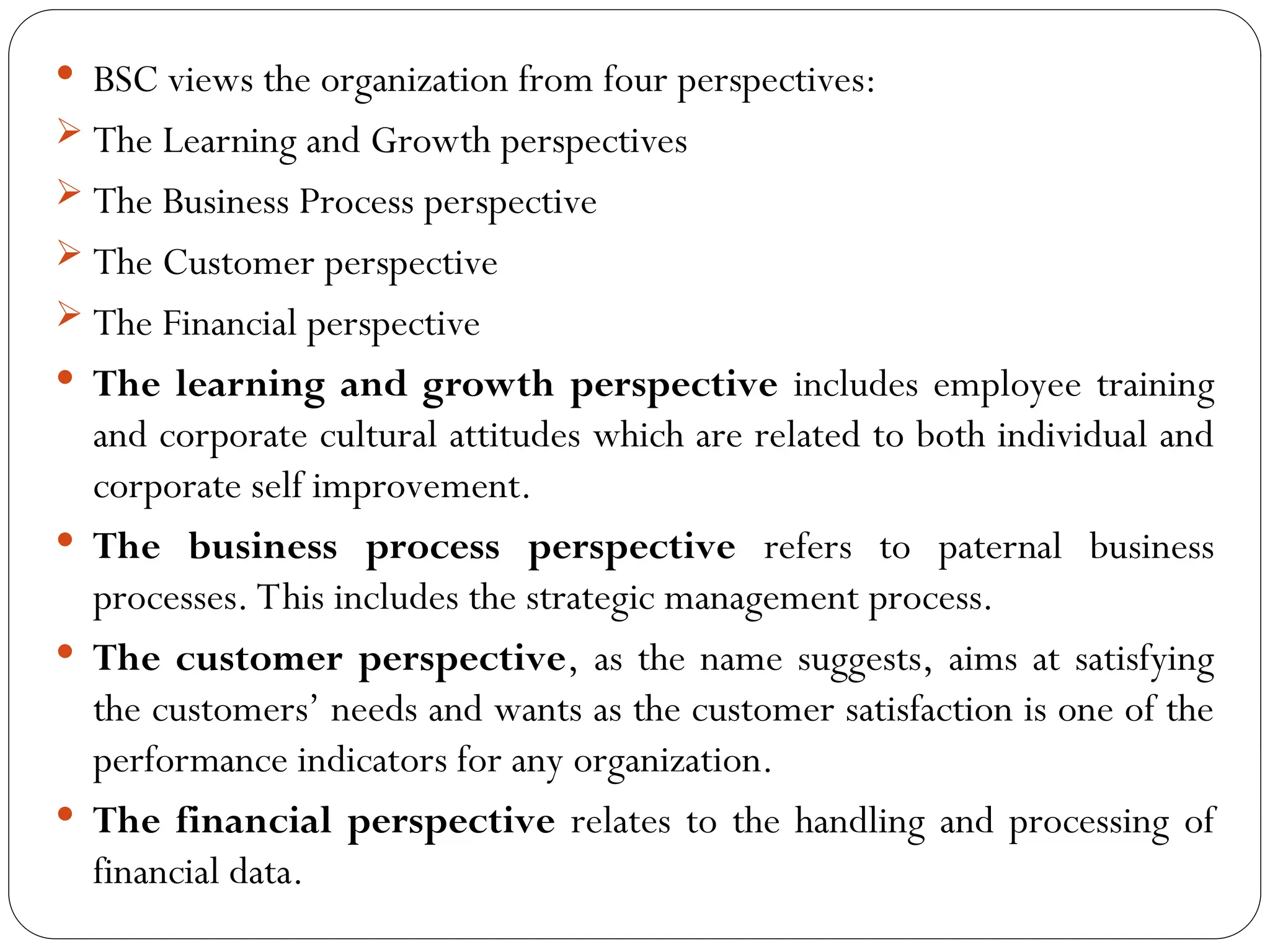  BSC views the organization from four perspectives:
 The Learning and Growth perspectives
 The Business Process perspective
 The Customer perspective
 The Financial perspective
 The learning and growth perspective includes employee training
and corporate cultural attitudes which are related to both individual and
corporate self improvement.
 The business process perspective refers to paternal business
processes. This includes the strategic management process.
 The customer perspective, as the name suggests, aims at satisfying
the customers’ needs and wants as the customer satisfaction is one of the
performance indicators for any organization.
 The financial perspective relates to the handling and processing of
financial data.
 