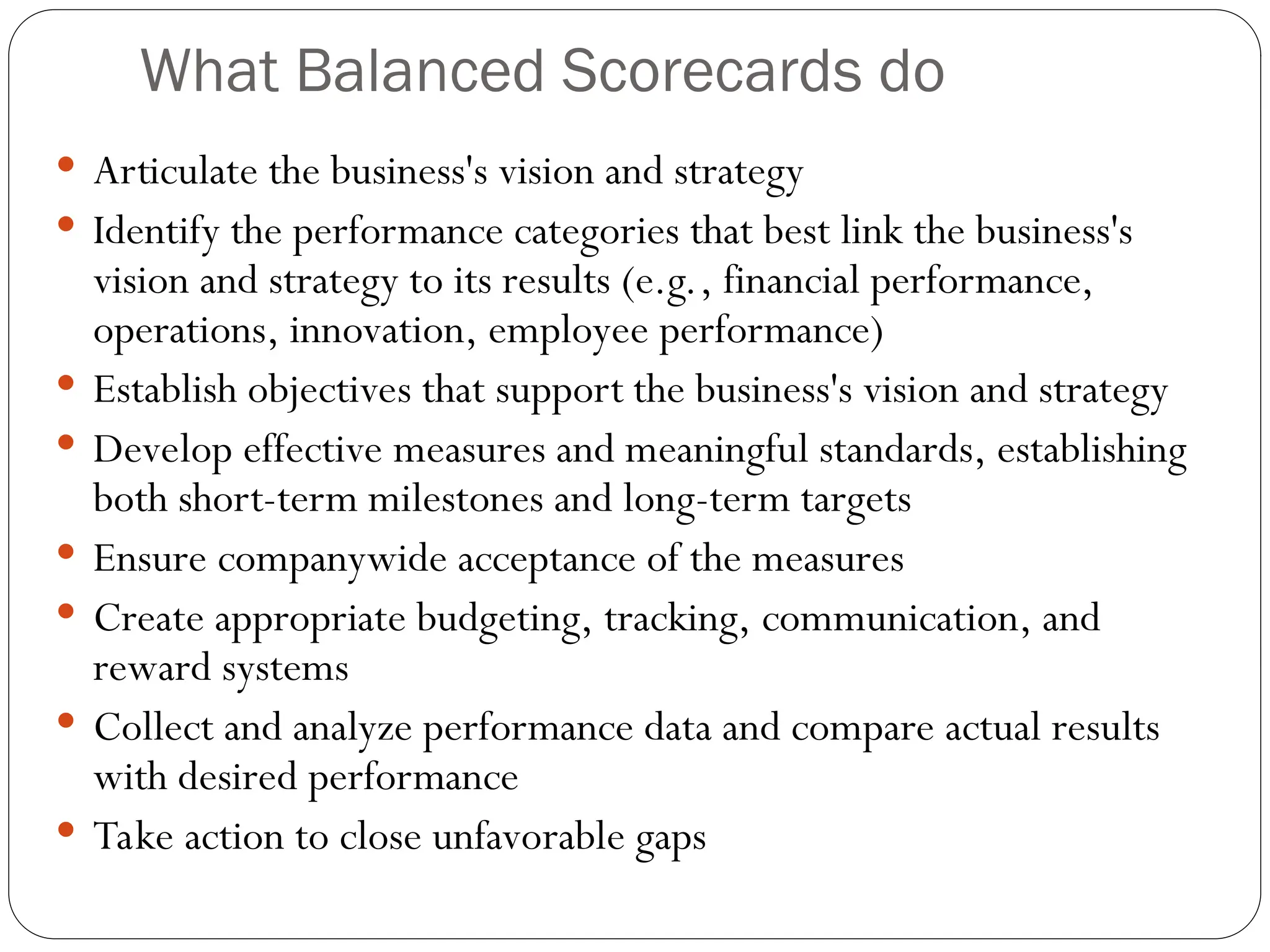 What Balanced Scorecards do
 Articulate the business's vision and strategy
 Identify the performance categories that best link the business's
vision and strategy to its results (e.g., financial performance,
operations, innovation, employee performance)
 Establish objectives that support the business's vision and strategy
 Develop effective measures and meaningful standards, establishing
both short-term milestones and long-term targets
 Ensure companywide acceptance of the measures
 Create appropriate budgeting, tracking, communication, and
reward systems
 Collect and analyze performance data and compare actual results
with desired performance
 Take action to close unfavorable gaps
 