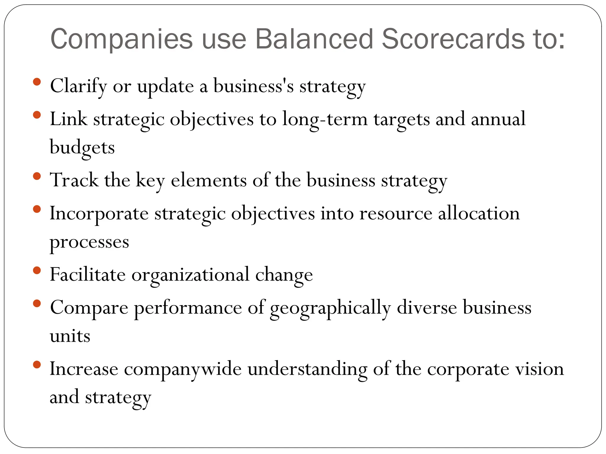 Companies use Balanced Scorecards to:
 Clarify or update a business's strategy
 Link strategic objectives to long-term targets and annual
budgets
 Track the key elements of the business strategy
 Incorporate strategic objectives into resource allocation
processes
 Facilitate organizational change
 Compare performance of geographically diverse business
units
 Increase companywide understanding of the corporate vision
and strategy
 