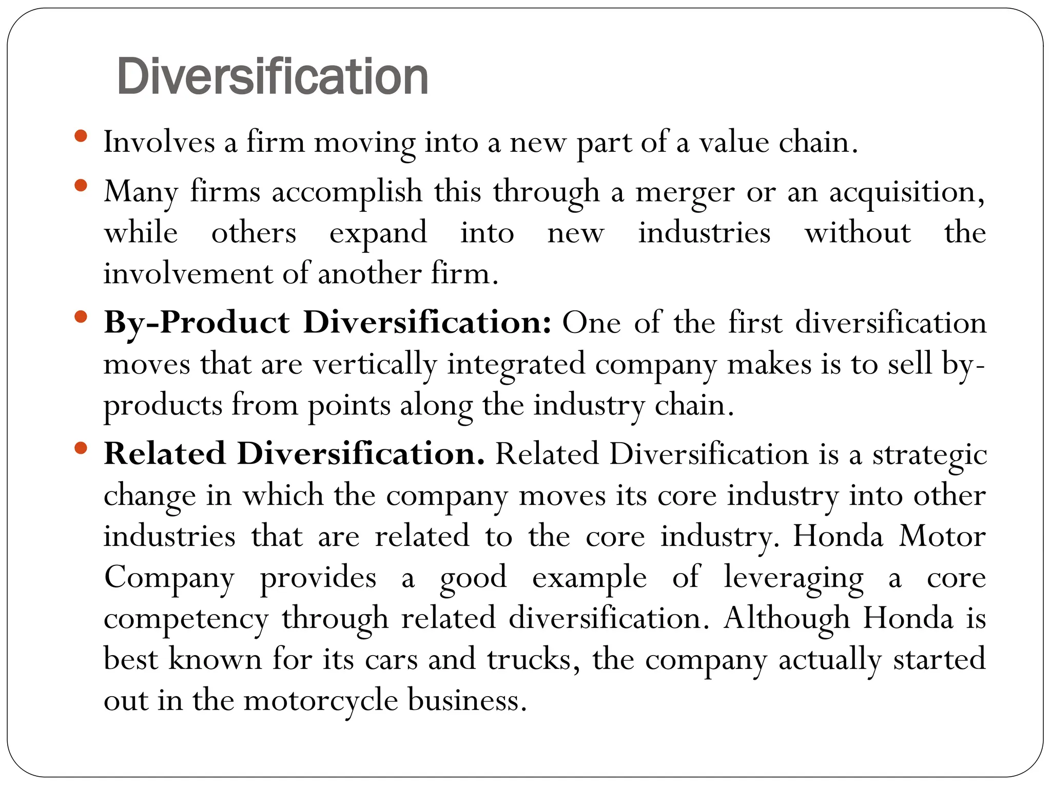 Diversification
 Involves a firm moving into a new part of a value chain.
 Many firms accomplish this through a merger or an acquisition,
while others expand into new industries without the
involvement of another firm.
 By-Product Diversification: One of the first diversification
moves that are vertically integrated company makes is to sell by-
products from points along the industry chain.
 Related Diversification. Related Diversification is a strategic
change in which the company moves its core industry into other
industries that are related to the core industry. Honda Motor
Company provides a good example of leveraging a core
competency through related diversification. Although Honda is
best known for its cars and trucks, the company actually started
out in the motorcycle business.
 
