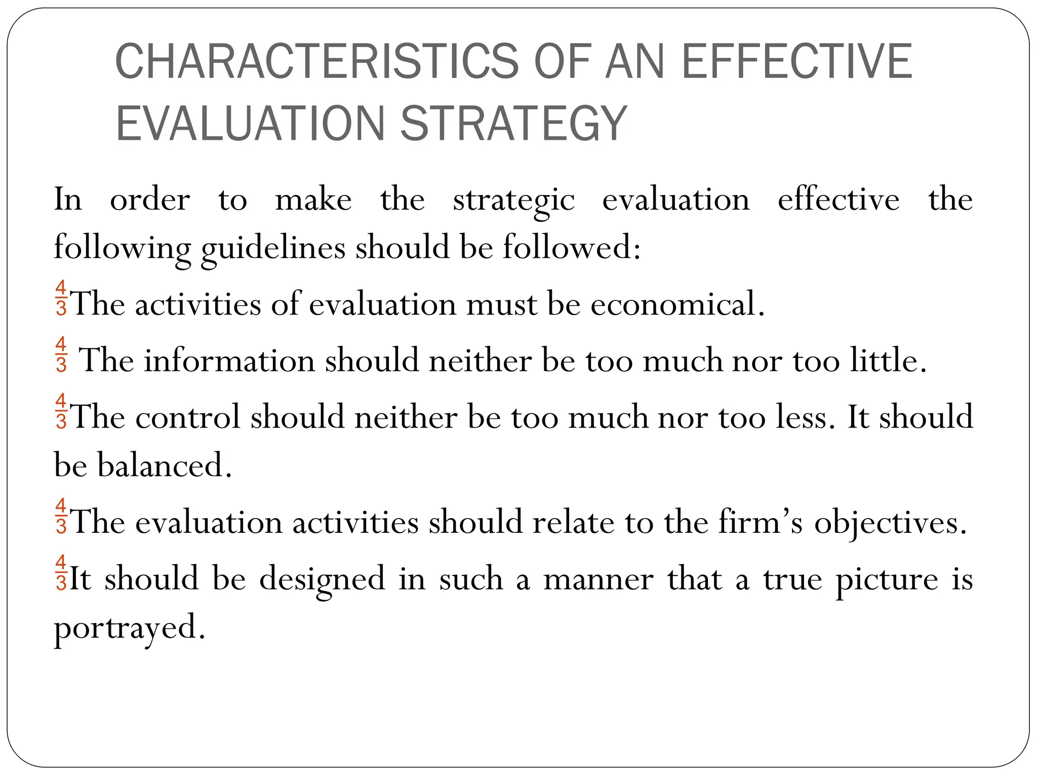 CHARACTERISTICS OF AN EFFECTIVE
EVALUATION STRATEGY
In order to make the strategic evaluation effective the
following guidelines should be followed:
The activities of evaluation must be economical.
 The information should neither be too much nor too little.
The control should neither be too much nor too less. It should
be balanced.
The evaluation activities should relate to the firm’s objectives.
It should be designed in such a manner that a true picture is
portrayed.
 