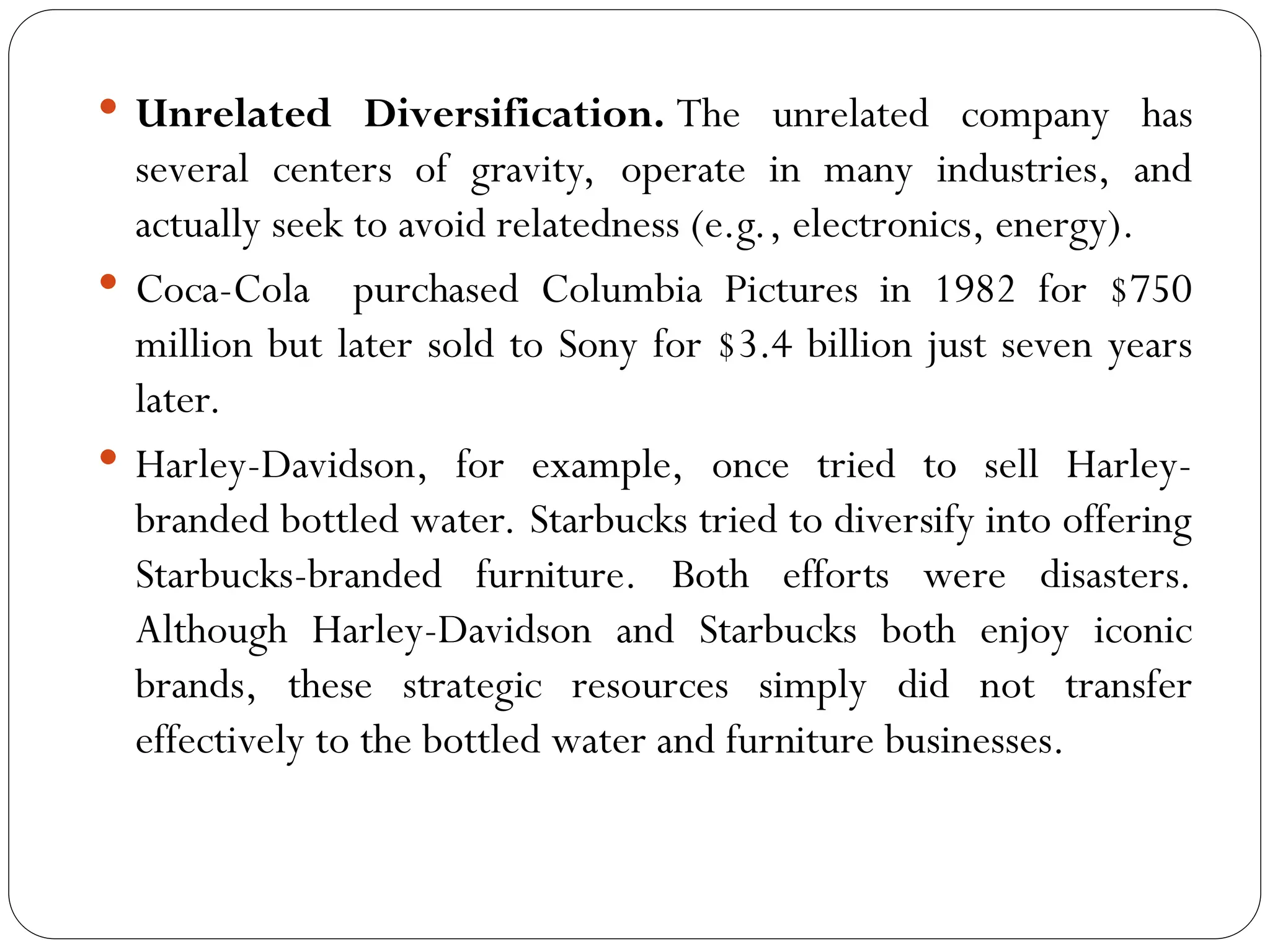 Unrelated Diversification. The unrelated company has
several centers of gravity, operate in many industries, and
actually seek to avoid relatedness (e.g., electronics, energy).
 Coca-Cola purchased Columbia Pictures in 1982 for $750
million but later sold to Sony for $3.4 billion just seven years
later.
 Harley-Davidson, for example, once tried to sell Harley-
branded bottled water. Starbucks tried to diversify into offering
Starbucks-branded furniture. Both efforts were disasters.
Although Harley-Davidson and Starbucks both enjoy iconic
brands, these strategic resources simply did not transfer
effectively to the bottled water and furniture businesses.
 