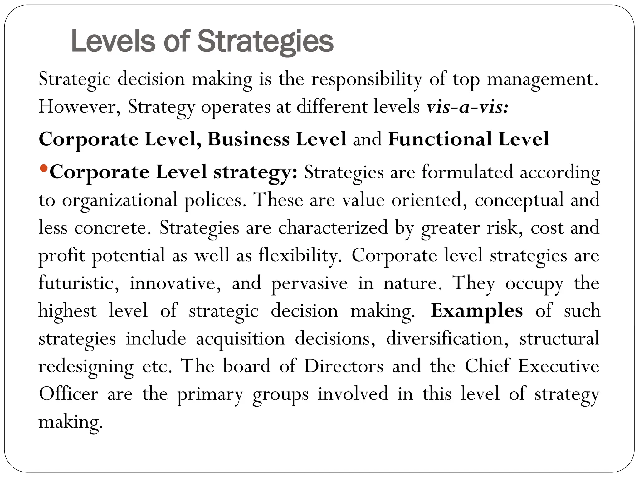 Levels of Strategies
Strategic decision making is the responsibility of top management.
However, Strategy operates at different levels vis-a-vis:
Corporate Level, Business Level and Functional Level
Corporate Level strategy: Strategies are formulated according
to organizational polices. These are value oriented, conceptual and
less concrete. Strategies are characterized by greater risk, cost and
profit potential as well as flexibility. Corporate level strategies are
futuristic, innovative, and pervasive in nature. They occupy the
highest level of strategic decision making. Examples of such
strategies include acquisition decisions, diversification, structural
redesigning etc. The board of Directors and the Chief Executive
Officer are the primary groups involved in this level of strategy
making.
 