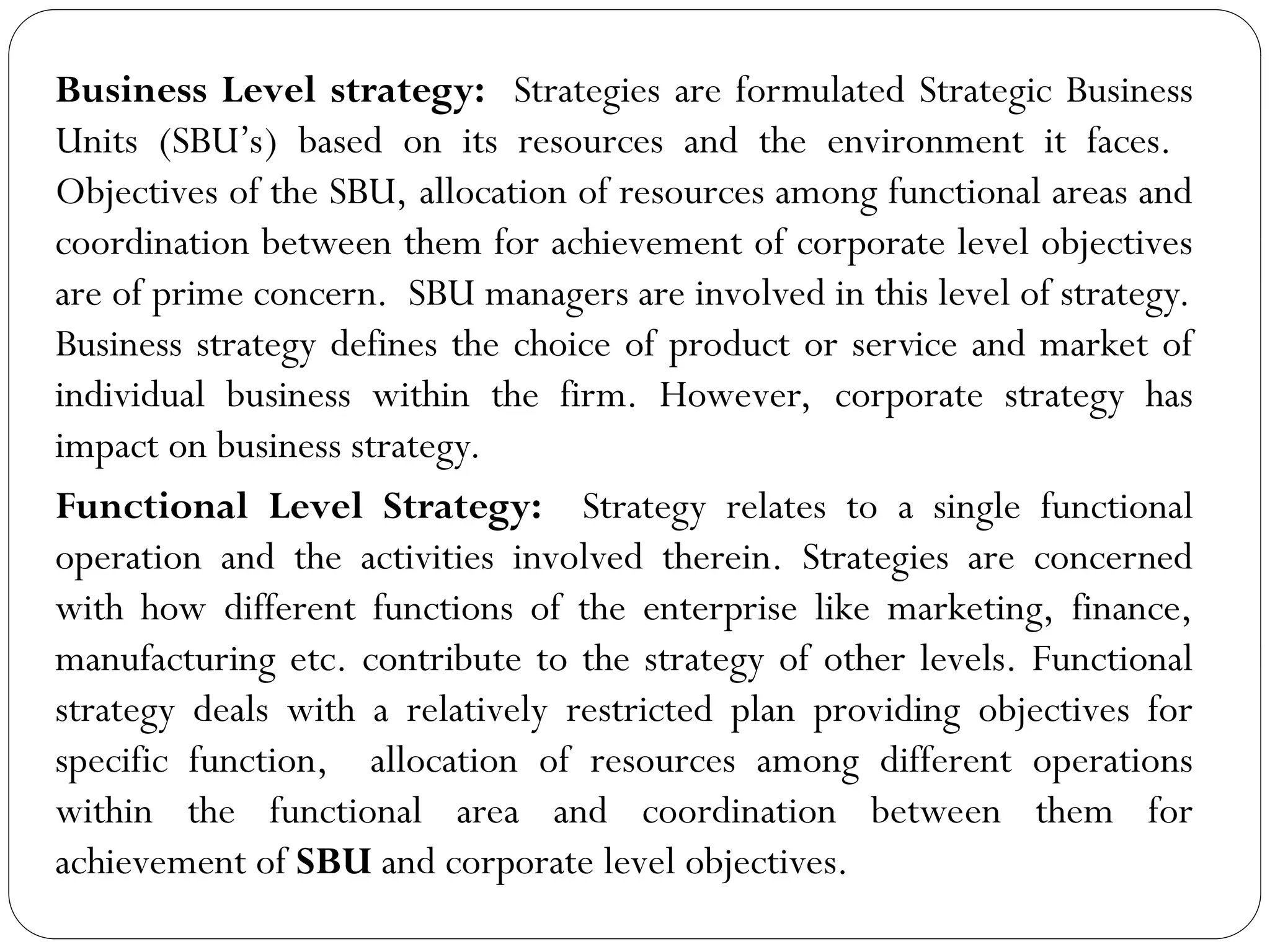 Business Level strategy: Strategies are formulated Strategic Business
Units (SBU’s) based on its resources and the environment it faces.
Objectives of the SBU, allocation of resources among functional areas and
coordination between them for achievement of corporate level objectives
are of prime concern. SBU managers are involved in this level of strategy.
Business strategy defines the choice of product or service and market of
individual business within the firm. However, corporate strategy has
impact on business strategy.
Functional Level Strategy: Strategy relates to a single functional
operation and the activities involved therein. Strategies are concerned
with how different functions of the enterprise like marketing, finance,
manufacturing etc. contribute to the strategy of other levels. Functional
strategy deals with a relatively restricted plan providing objectives for
specific function, allocation of resources among different operations
within the functional area and coordination between them for
achievement of SBU and corporate level objectives.
 