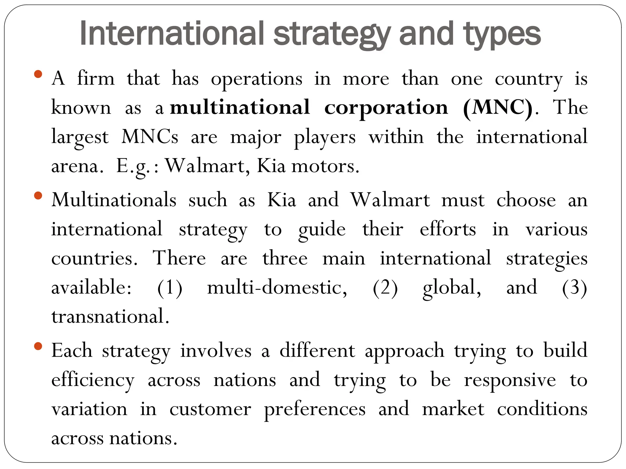 International strategy and types
 A firm that has operations in more than one country is
known as a multinational corporation (MNC). The
largest MNCs are major players within the international
arena. E.g.: Walmart, Kia motors.
 Multinationals such as Kia and Walmart must choose an
international strategy to guide their efforts in various
countries. There are three main international strategies
available: (1) multi-domestic, (2) global, and (3)
transnational.
 Each strategy involves a different approach trying to build
efficiency across nations and trying to be responsive to
variation in customer preferences and market conditions
across nations.
 