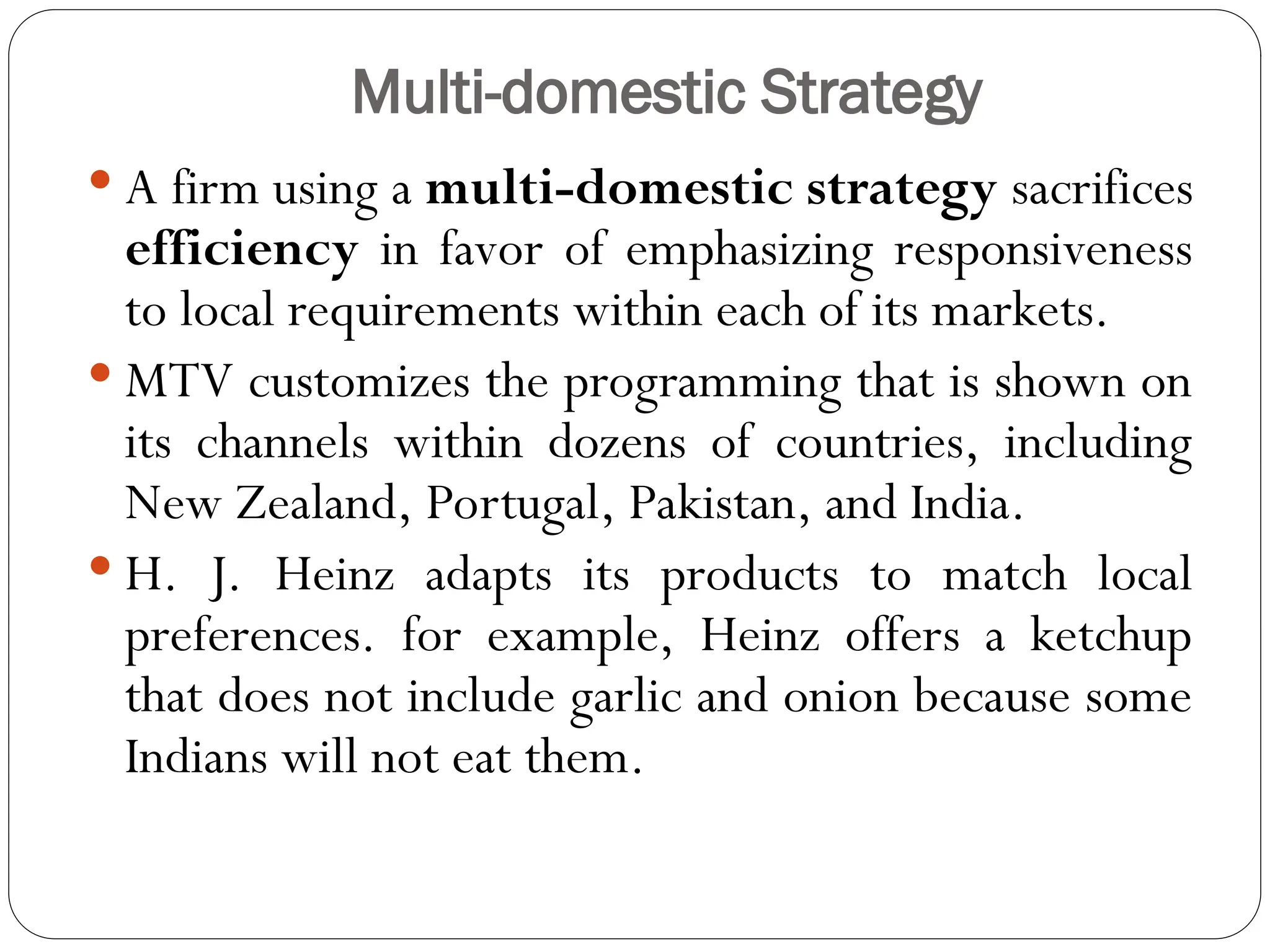 Multi-domestic Strategy
 A firm using a multi-domestic strategy sacrifices
efficiency in favor of emphasizing responsiveness
to local requirements within each of its markets.
 MTV customizes the programming that is shown on
its channels within dozens of countries, including
New Zealand, Portugal, Pakistan, and India.
 H. J. Heinz adapts its products to match local
preferences. for example, Heinz offers a ketchup
that does not include garlic and onion because some
Indians will not eat them.
 