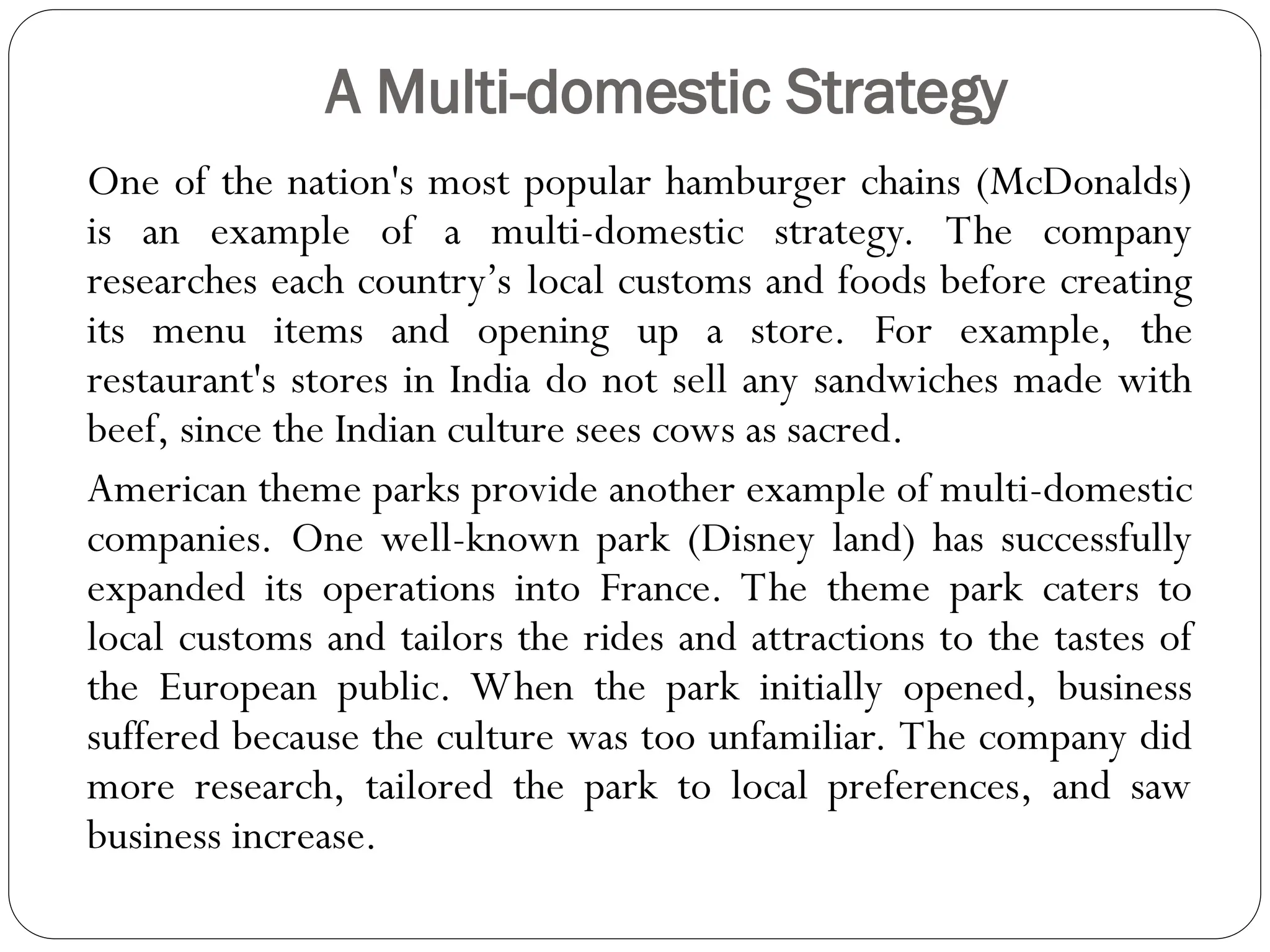 A Multi-domestic Strategy
One of the nation's most popular hamburger chains (McDonalds)
is an example of a multi-domestic strategy. The company
researches each country’s local customs and foods before creating
its menu items and opening up a store. For example, the
restaurant's stores in India do not sell any sandwiches made with
beef, since the Indian culture sees cows as sacred.
American theme parks provide another example of multi-domestic
companies. One well-known park (Disney land) has successfully
expanded its operations into France. The theme park caters to
local customs and tailors the rides and attractions to the tastes of
the European public. When the park initially opened, business
suffered because the culture was too unfamiliar. The company did
more research, tailored the park to local preferences, and saw
business increase.
 
