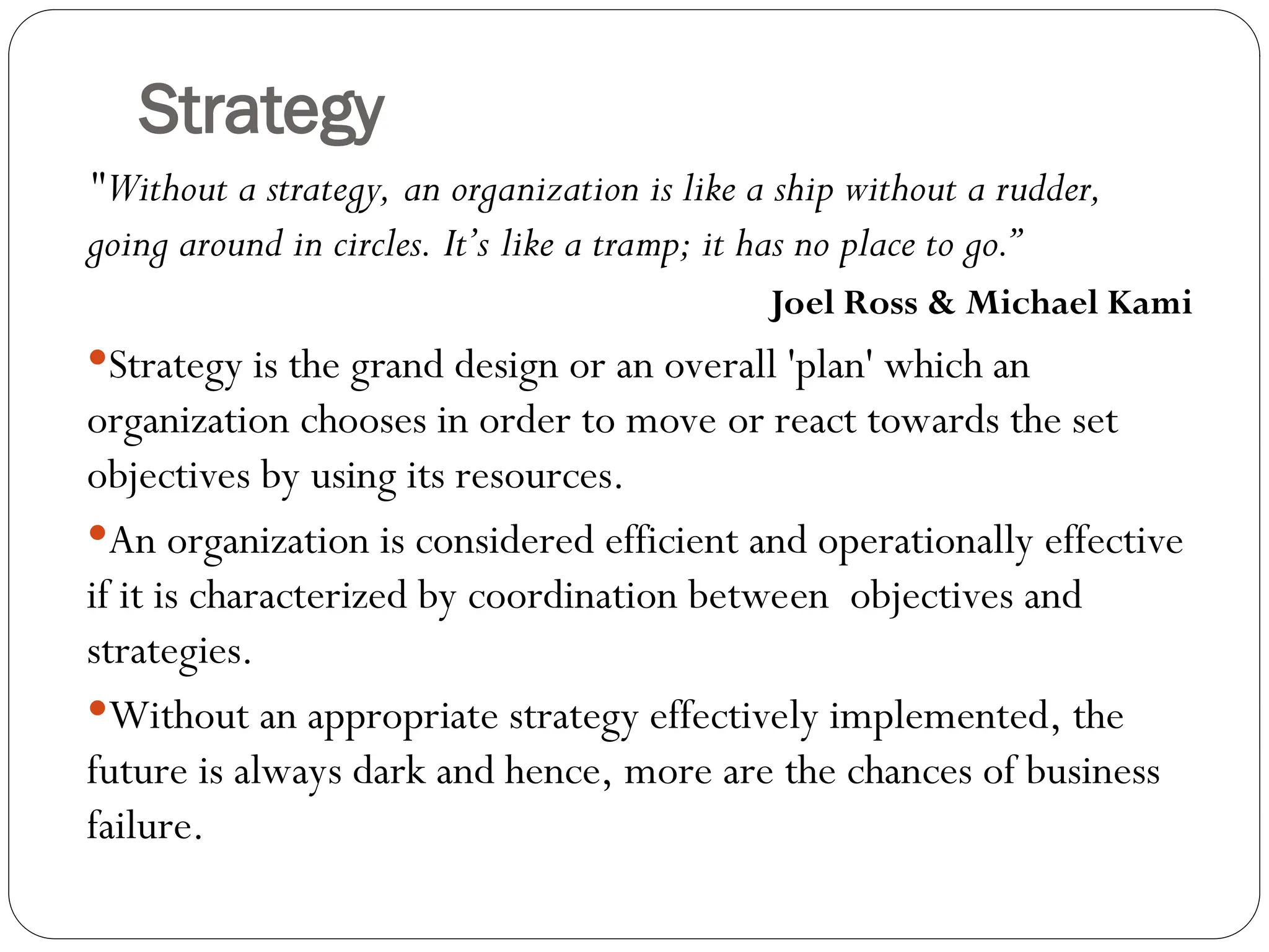 Strategy
"Without a strategy, an organization is like a ship without a rudder,
going around in circles. It’s like a tramp; it has no place to go.”
Joel Ross & Michael Kami
Strategy is the grand design or an overall 'plan' which an
organization chooses in order to move or react towards the set
objectives by using its resources.
An organization is considered efficient and operationally effective
if it is characterized by coordination between objectives and
strategies.
Without an appropriate strategy effectively implemented, the
future is always dark and hence, more are the chances of business
failure.
 
